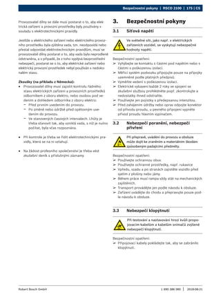 Bezpečnostní pokyny | RSCD 2100 | 175 | CS
1 690 386 085 2018-08-21
|
Robert Bosch GmbH
Provozovatel dílny se dále musí postarat o to, aby elek-
trická zařízení a provozní prostředky byly používány v
souladu s elektrotechnickými pravidly.
Jestliže u elektrického zařízení nebo elektrického provoz-
ního prostředku byla zjištěna vada, tzn. neodpovídá nebo
přestal odpovídat elektrotechnickým pravidlům, musí se
provozovatel dílny postarat o to, aby vada byla neprodleně
odstraněna, a v případě, že z toho vyplývá bezprostřední
nebezpečí, postarat se o to, aby elektrické zařízení nebo
elektrický provozní prostředek nebyl používán v nedoko-
nalém stavu.
Zkoušky (na příkladu z Německa):
R
R Provozovatel dílny musí zajistit kontrolu řádného
stavu elektrických zařízení a provozních prostředků
odborníkem z oboru elektro, nebo osobou pod ve-
dením a dohledem odborníka z oboru elektro:
$
$ Před prvním uvedením do provozu.
$
$ Po změně nebo údržbě před opětovným uve-
dením do provozu.
$
$ Ve stanovených časových intervalech. Lhůty je
třeba stanovit tak, aby vzniklá vada, s níž je nutno
počítat, byla včas rozpoznána.
R
R Při kontrole je třeba se řídit elektrotechnickými pra-
vidly, která se na ni vztahují.
R
R Na žádost profesního společenství je třeba vést
zkušební deník s příslušnými záznamy.
3. Bezpečnostní pokyny
3.1 Síťová napětí
Ve světelné síti, jako např. v elektrických
zařízeních vozidel, se vyskytují nebezpečné
hodnoty napětí.
Bezpečnostní opatření:
¶
¶ Vyhýbejte se kontaktu s částmi pod napětím nebo s
částmi s poškozenou izolací.
¶
¶ Měřicí systém podvozku připojujte pouze na přípojky
uzemněné podle platných předpisů.
¶
¶ Vyměňte vedení s poškozenou izolací.
¶
¶ Elektrické vybavení každé 2 roky ve spojení se
zkušební službou prohlédněte popř. zkontrolujte a
nedostatky ihned odstraňte.
¶
¶ Používejte jen pojistky s předepsanou intenzitou.
¶
¶ Před zahájením údržby nebo oprav odpojte konektor
od přívodu proudu, u pevného připojení vypněte
přívod proudu hlavním vypínačem.
3.2 Nebezpečí poranění, nebezpečí
přivření
Při přepravě, uvádění do provozu a obsluze
může dojít ke zraněním a materiálním škodám
způsobeným padajícími předměty.
Bezpečnostní opatření:
¶
¶ Používejte ochrannou obuv.
¶
¶ Používejte ochranné prostředky, např. rukavice
¶
¶ Vpředu, vzadu a po stranách zajistěte vozidlo před
sjetím z plošiny nebo jámy.
¶
¶ Během práce musí rampa vždy stát na mechanických
zajištěních.
¶
¶ Transport provádějte jen podle návodu k obsluze.
¶
¶ Zařízení uvádějte do chodu a přepravujte pouze pod-
le návodu k obsluze.
3.3 Nebezpečí klopýtnutí
Při testování a nastavování hrozí kvůli propo-
jovacím kabelům a kabelům snímačů zvýšené
nebezpečí klopýtnutí.
Bezpečnostní opatření:
¶
¶ Připojovací kabely pokládejte tak, aby se zabránilo
klopýtnutí.
 