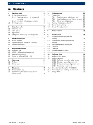 18 | RSCD 2100 | ﻿
en |
1 690 386 085 2018-08-21
| Robert Bosch GmbH
en – Contents
1. Symbols used 19
1.1 In the documentation 19
1.1.1 Warning notices - Structure and
meaning 19
1.1.2 Symbols in this documentation 19
1.2 On the product 19
2. Important notes 19
2.1 Intended use 19
2.2 User group 20
2.3 Agreement 20
2.4 Obligation of the shop owner/operator 20
3. Safety instructions 21
3.1 Mains voltages 21
3.2 Danger of injury, Danger of crushing 21
3.3 Danger of tripping 21
4. Product description 22
4.1 Intended use 22
4.2 RSCD 2100 product description 22
4.3 Laser alignment unit 22
4.4 Scope of delivery RSCD 2100 23
5. Assembly 24
5.1 Trolley 24
5.2 Mirror unit 24
6. Structure 25
6.1 Measurement bay 25
6.2 Determining the vehicle longitudinal
center plane 25
7. Test sequence 25
7.1 Preparation 25
7.1.1 Positioning the adjustment unit 25
7.1.2 Height adjustment of the mirror unit 25
7.1.3 Mirror unit tilt position 27
7.2 Aligning the adjustment unit 28
7.3 Sensor basic setting 28
7.4 Sensor fine adjustment 28
8. Transportation 29
9. Maintenance 29
9.1 Standard laser alignment unit
battery 29
9.2 Professional laser alignment unit
battery 29
9.3 Securing cable for mirror unit 29
9.6 Disposal 30
9.4 Cleaning 30
9.5 Spare and wearing parts 30
10. Technical Data 31
10.1 Measurement system 31
10.2 Measuring range 31
10.2.1 Reflector mirror for radar waves 31
10.2.2 Standard laser alignment unit 31
10.2.3 Professional laser alignment unit 31
10.2.4 Measuring equipment 31
10.3 Dimensions and weights RSCD 2100 31
10.4 Temperature and working environment 31
10.5 Safety check 31
 