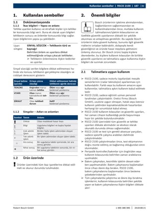 Kullanılan semboller | RSCD 2100 | 187 | tr
1 690 386 085 2018-08-21
|
Robert Bosch GmbH
¶
¶ RSCD 2100, sadece motorlu taşıtlardaki mesafe
sensörlerinin (radar teknolojisi) ayarlanması için
kullanılabilir. Farklı veya bu kullanım amacını aşan
kullanımlar, talimatlara aykırı kullanım kabul edilmek-
tedir
¶
¶ RSCD 2100, sadece eğitimli uzman personel
tarafından çalıştırılabilir. Üretici firma (Bosch
GmbH), usulüne uygun olmayan, hatalı veya özensiz
kullanım şeklinden kaynaklanabilecek hasarlardan
herhangi bir sorumluluk kabul etmez.
¶
¶ RSCD 2100 kullanım kılavuzları ve güvenlik uyarıları,
her zaman cihazın kullanıldığı yerde başvurmaya
hazır bir şekilde bulundurulmalıdır.
¶
¶ RSCD 2100 üzerindeki tüm güvenlik ve tehlike
uyarıları dikkate alınmalıdır ve eksiksiz olarak
okunaklı durumda olması sağlanmalıdır.
¶
¶ RSCD 2100 ve test için gerekli aksesuar parçaları,
sadece spesifik çalışma aralıkları dahilinde
çalıştırılmalıdır.
¶
¶ RSCD 2100 çalıştırılmadan önce, test ekipmanının
doğru monte edilmiş ve bağlanmış olduğundan emin
olunmalıdır.
¶
¶ Periyodik kontroller/bakımlar için öngörülen veya
kullanım kılavuzunda belirtilen zaman aralıklarına
uyulmalıdır.
¶
¶ Bakım çalışmaları, kesinlikle işletim devam eder-
ken yapılmamalıdır. Bakım çalışmasına başlamadan
önce cihazı devre dışı bırakın. RSCD 2100,
bakım çalışmalarına başlanmadan önce besleme
şebekelerinden ayrılmalıdır.
¶
¶ Tüm çalışmalarda çalıştırma ve devre dışı bırakma
işlemlerini, kullanım kılavuzunda belirtilen şekilde
yapın ve bakım çalışmalarına ilişkin bilgileri dikkate
alın!
2. Önemli bilgiler
Bosch ürünlerinin işletime alınmalarından,
bağlantılarının sağlanmasından ve
kullanılmalarından önce, mutlaka kullanım
talimatlarının/işletim kılavuzlarının ve
özellikle güvenlik uyarılarının dikkatli bir şekilde
okunması ve anlaşılması gereklidir. Bu sayede Bosch
ürünlerini daha güvenli kullanıp, bununla ilgili güvenlik
risklerini ortadan kaldırabilir, dolaysıyla kendi
güvenliğinizi ve üründe hasar meydana gelmesini
önlemiş olurunuz. Bir Bosch ürünü başka kişilere
devredenler, bu kişilere kullanım kılavuzları ile birlikte
güvenlik uyarılarını ve talimatlara uygun kullanıma ilişkin
bilgileri de sunmak zorundadır.
2.1 Talimatlara uygun kullanım
1. Kullanılan semboller
1.1 Dokümantasyonda
1.1.1 İkaz bilgileri – Yapısı ve anlamı
Tehlike uyarıları kullanıcı ve etraftaki kişiler için tehlike-
ler konusunda bilgi verir. Buna ek olarak uyarı bilgileri
tehlikenin sonucu ve önlemler konusunda bilgi sağlar.
Uyarı bilgilerinin yapısı şu şekildedir:
Uyarı
simgesi
SİNYAL SÖZCÜK – Tehlikenin türü ve
kaynağı!
Belirtilen önlem ve uyarılara dikkat
edilmediğinde ortaya çıkacak tehlikeler.
¶
¶ Tehlikenin önlenmesine ilişkin tedbirler
ve uyarılar.
Sinyal sözcüğü verilen bilgilere dikkat edilmemesi ha-
linde söz konusu tehlikenin gerçekleşme olasılığını ve
ciddiyet derecesini gösterir:
Sinyal kelime
(parola)
Ortaya çıkma
olasılığı
Dikkat edilmemesi halinde
tehlikenin ağırlık derecesi
TEHLİKE Doğrudan maruz
kalınan tehlike
Ölüm veya ağır
bedensel yaralanma
UYARI Olası maruz
kalınabilecek teh-
like
Ölüm veya ağır
bedensel yaralanma
DİKKAT Olası tehlikeli
durum
Hafif
bedensel yaralanma
1.1.2 Simgeler – Adları ve anlamları
Sembol Tanım Anlamı
! Dikkat Olası maddesel hasar ikazı.
i
Bilgi Uygulama bilgileri ve başka faydalı
bilgiler.
1.
2.
Çok adımlı
işlem
Birden fazla işlem adımından oluşan
işlem talebi
e
Tek adımlı
işlem
Bir işlem adımından oluşan işlem talebi.

Ara sonuç Bir uygulama talebi içerisinde, bir ara
sonuç görülür.
"
Nihai sonuç Bir uygulama talebinin sonunda, bir ni-
hai sonuç görülür.
1.2 Ürün üzerinde
!
! Ürünler üzerindeki tüm ikaz işaretlerine dikkat edil-
meli ve okunur durumda tutulmalıdır.
 