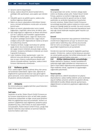 188 | RSCD 2100 | Önemli bilgiler
tr |
1 690 386 085 2018-08-21
| Robert Bosch GmbH
2.2 Kullanıcı grubu
Ürün, sadece eğitim almış ve talimat almış olan perso-
nel tarafından kullanılabilir. Eğitim alan, öğrenme ve
bilgilendirme aşamasında bulunan veya genel eğitim
gören personel, ürünü sadece deneyimli bir kişinin süre-
kli gözetimi altında kullanabilir.
2.3 Anlaşma
Bu ürünü kullanarak, aşağıda belirtilen yasal hükümleri
kabul etmiş sayılırsınız:
Telif hakkı
Yazılımlar ve veriler, Robert Bosch GmbH firmasına ve
bu firmanın tedarikçilerine aittir ve telif hakkı yasaları,
uluslararası sözleşmeler ve diğer ulusal yasal yönetme-
likler ile çoğaltılmaya karşı korunmaktadır. Verilerin ve
yazılımın çoğaltılması veya dağıtılması yasalarla açıkça
yasaklanmış olup, ciddi hukuki ve cezai yaptırımlarla
sonuçlanabilir; Robert Bosch GmbH firması, yasağı ihlal
edenler hakkında cezai takibat ve tazminat hakkında
bulunma hakkını saklı tutar.
Yükümlülük
Bu programdaki tüm veriler, mümkün olduğu kadar
üretici ve ithalatçı şirkete aittir. Robert Bosch GmbH
firması, yazılımın ve verilerin doğruluğu ve eksik-
siz olduğu konusunda bir garanti vermez ve hatalı
yazılımdan ve verilerden kaynaklanan hasarlardan
sorumlu tutulmaz. Robert Bosch GmbH firmasının
sorumluluğu kesinlikle sadece müşterinin ürünü satın
almak için ödediği bedel ile sınırlıdır. Bu sınırlı sorumlu-
luk, Robert Bosch GmbH firmasından kaynaklanan kasıt
veya ağır ihmal nedeniyle meydana gelen hasarlar için
geçerli değildir.
Garanti
Onaylanmamış donanımın veya yazılımının kullanılması,
ürünlerimizin değişmesine yol açar ve donanım veya
yazılım tekrar kaldırılmış veya silinmiş durumunda
bile her türlü sorumluluğun ve garanti hizmetinin
geçerliliğini kaybetmesine yol açmaktadır.
Ürünlerimiz üzerinde herhangi bir değişiklik yapılması
yasaktır. Ürünlerimiz, sadece orijinal aksesuar parçaları
ve orijinal yedek parçaları ile birlikte kullanılacaktır. Aksi
takdirde tüm garanti hakları sona erer.
2.4 Atölye işletmecisinin sorumluluğu
Atölye işletmecisi, kazaların, meslek hastalıklarının,
çalışmaya bağlı sağlık tehlikelerinin önlenmesine ve
işlerin insan hakları doğrultusunda yapılandırılmasına
ilişkin tedbirleri almak, uygulamak ve uygulandığını
sağlamakla yükümlüdür.
Temel kurallar
Atölye işletmecisi, elektrik tesisatlarının ve çalışma
ekipmanlarının, sadece kalifiye elektrik uzmanı tarafından
veya bir kalifiye uzmanının yönetimi ve gözetimi altında,
elektroteknik kurallar dikkate alınarak ayarlanmasını,
değiştirilmesini ve bakımının yapılmasını sağlamakla yü-
kümlüdür.
¶
¶ Aynanın üzerine dayanmayın.
¶
¶ Aynayı, sadece eksantrik olarak hareket ettirin,
yatıklığını elle ayarlamayın, ayna yayları aşırı dönebi-
lir.
¶
¶ Yükseklik ayarını ve yatıklık ayarını, sadece arka
taraftan bağımsız olarak yapın
¶
¶ Bakım ve onarım çalışmalarını bittirdikten hemen
sonra, emniyet tertibatlarını monte edin ve bunları
kontrol edin.
¶
¶ Bakım ve onarım çalışmalarından sonra cıvatalı
bağlantıları, öngörülen sıkma torku ile tekrar sıkın.
¶
¶ Ayar doğruluğunun sağlanması ve devam ettirilmesi
için her 2 yılda bir test hizmetleri uygulanmalıdır
(örneğin ISO 9000’e göre). Uygun bir ölçme aracı
ile aynanın yatıklığını kontrol edin. Uygun ölçüm
aralığına sahip 0,05° doğrulukta bir dijital su terazisi-
nin kullanılması önerilir.
¶
¶ Yakalama tertibatı, kızağın kontrolsüz bir şekilde
aşağı inmesi durumunda kızağın son konuma ka-
dar aşağı inmesini önlemek amacıyla doğru asılmış
olmalıdır. Yaralanma tehlikelerini önlemek için önem-
li güvenlik fonksiyonu.
¶
¶ Lazer hizalama ünitesi ayarlanmıştır. Lazer mo-
dülünün tutucuda dönmesi, ayar bozukluğuna yol
açar ve ayar cihazının kullanılmasına devam edil-
mesine müsaade edilmez. Ayarlama, sadece üretici
firmanın fabrikasında mümkündür.
 