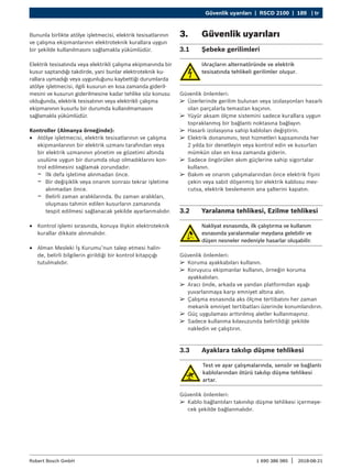 Güvenlik uyarıları | RSCD 2100 | 189 | tr
1 690 386 085 2018-08-21
|
Robert Bosch GmbH
Bununla birlikte atölye işletmecisi, elektrik tesisatlarının
ve çalışma ekipmanlarının elektroteknik kurallara uygun
bir şekilde kullanılmasını sağlamakla yükümlüdür.
Elektrik tesisatında veya elektrikli çalışma ekipmanında bir
kusur saptandığı takdirde, yani bunlar elektroteknik ku-
rallara uymadığı veya uygunluğunu kaybettiği durumlarda
atölye işletmecisi, ilgili kusurun en kısa zamanda gideril-
mesini ve kusurun giderilmesine kadar tehlike söz konusu
olduğunda, elektrik tesisatının veya elektrikli çalışma
ekipmanının kusurlu bir durumda kullanılmamasını
sağlamakla yükümlüdür.
Kontroller (Almanya örneğinde):
R
R Atölye işletmecisi, elektrik tesisatlarının ve çalışma
ekipmanlarının bir elektrik uzmanı tarafından veya
bir elektrik uzmanının yönetim ve gözetimi altında
usulüne uygun bir durumda olup olmadıklarını kon-
trol edilmesini sağlamak zorundadır:
$
$ İlk defa işletime alınmadan önce.
$
$ Bir değişiklik veya onarım sonrası tekrar işletime
alınmadan önce.
$
$ Belirli zaman aralıklarında. Bu zaman aralıkları,
oluşması tahmin edilen kusurların zamanında
tespit edilmesi sağlanacak şekilde ayarlanmalıdır.
R
R Kontrol işlemi sırasında, konuya ilişkin elektroteknik
kurallar dikkate alınmalıdır.
R
R Alman Mesleki İş Kurumu’nun talep etmesi halin-
de, belirli bilgilerin girildiği bir kontrol kitapçığı
tutulmalıdır.
3. Güvenlik uyarıları
3.1 Şebeke gerilimleri
IAraçların alternatöründe ve elektrik
tesisatında tehlikeli gerilimler oluşur.
Güvenlik önlemleri:
¶
¶ Üzerlerinde gerilim bulunan veya izolasyonları hasarlı
olan parçalarla temastan kaçının.
¶
¶ Yüyür aksam ölçme sistemini sadece kurallara uygun
topraklanmış bir bağlantı noktasına bağlayın.
¶
¶ Hasarlı izolasyona sahip kabloları değiştirin.
¶
¶ Elektrik donanımını, test hizmetleri kapsamında her
2 yılda bir denetleyin veya kontrol edin ve kusurları
mümkün olan en kısa zamanda giderin.
¶
¶ Sadece öngörülen akım güçlerine sahip sigortalar
kullanın.
¶
¶ Bakım ve onarım çalışmalarından önce elektrik fişini
çekin veya sabit döşenmiş bir elektrik kablosu mev-
cutsa, elektrik beslemenin ana şalterini kapatın.
3.2 Yaralanma tehlikesi, Ezilme tehlikesi
Nakliyat esnasında, ilk çalıştırma ve kullanım
esnasında yaralanmalar meydana gelebilir ve
düşen nesneler nedeniyle hasarlar oluşabilir.
Güvenlik önlemleri:
¶
¶ Koruma ayakkabıları kullanın.
¶
¶ Koruyucu ekipmanlar kullanın, örneğin koruma
ayakkabıları.
¶
¶ Aracı önde, arkada ve yandan platformdan aşağı
yuvarlanmaya karşı emniyet altına alın.
¶
¶ Çalışma esnasında aks ölçme tertibatını her zaman
mekanik emniyet tertibatları üzerinde konumlandırın.
¶
¶ Güç uygulaması arttırılmış aletler kullanmayınız.
¶
¶ Sadece kullanma kılavuzunda belirtildiği şekilde
nakledin ve çalıştırın.
3.3 Ayaklara takılıp düşme tehlikesi
Test ve ayar çalışmalarında, sensör ve bağlantı
kablolarından ötürü takılıp düşme tehlikesi
artar.
Güvenlik önlemleri:
¶
¶ Kablo bağlantıları takınılıp düşme tehlikesi içermeye-
cek şekilde bağlanmalıdır.
 