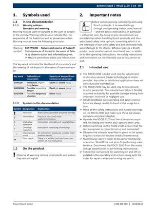 Symbols used | RSCD 2100 | 19 |en
1 690 386 085 2018-08-21
|
Robert Bosch GmbH
¶
¶ The RSCD 2100 is to be used only for adjustment
of distance sensors (radar technology) on motor
vehicles. Any other or additional application does not
constitute the intended use
¶
¶ The RSCD 2100 may be used only by trained and
briefed personnel. The manufacturer (Bosch GmbH)
assumes no liability for possible damage arising from
improper, incorrect or negligent use.
¶
¶ RSCD 2100Make sure operating and safety instruc-
tions are always readily to hand at the usage loca-
tion.
¶
¶ Heed all the safety instructions and hazard warnings
on the RSCD 2100 and make sure these are always
complete and clearly legible.
¶
¶ Operate the RSCD 2100 and the accessories requi-
red for testing only within your specific work area.
¶
¶ Before switching on the RSCD 2100, ensure that the
test equipment is correctly set up and connected.
¶
¶ Observe the intervals specified or given in the opera-
ting instructions for routine checks/maintenance.
¶
¶ Maintenance work is never to be performed during
operation. Shutoff the unit prior to performing main-
tenance. Disconnect the RSCD 2100 from the mains
voltage system prior to performing maintenance.
¶
¶ Follow the instructions for switching on and off sti-
pulated in the operating instructions along with the
notes for repairs when performing any work!
2. Important notes
Before commissioning, connecting and using
Bosch products, it is essential to go
through the operating instructions/manual
– and the safety instructions, in particular
– with great care. By doing so you can eliminate any
uncertainties when handling Bosch products and thus
associated safety risks upfront; something which is in
the interests of your own safety and will ultimately help
avoid damage to the device. Whoever passes a Bosch
product onto another person must hand over, in additi-
on to the operating instructions, the safety instructions
and information on the intended use to this person as
well.
2.1 Intended use
1. Symbols used
1.1 In the documentation
1.1.1 Warning notices -
Structure and meaning
Warning notices warn of dangers to the user or people
in the vicinity. Warning notices also indicate the con-
sequences of the hazard as well as preventive action.
Warning notices have the following structure:
Warning
symbol
KEY WORD – Nature and source of hazard!
Consequences of hazard in the event of failu-
re to observe action and information given.
¶
¶ Hazard prevention action and information.
The key word indicates the likelihood of occurrence and
the severity of the hazard in the event of non-observan-
ce:
Key word Probability of
occurrence
Severity of danger if inst-
ructions not observed
DANGER Immediate impen-
ding danger
Death or severe injury
WARNING Possible impending
danger
Death or severe injury
CAUTION Possible dangerous
situation
Minor injury
1.1.2 Symbols in this documentation
Symbol Designation Explanation
! Attention Warns about possible property damage.
i
Information Practical hints and other
useful information.
1.
2.
Multi-step
operation
Instruction consisting of several steps.
e
One-step
operation
Instruction consisting of one step.

Intermediate
result
An instruction produces a visible inter-
mediate result.
"
Final result There is a visible final result on com-
pletion of the instruction.
1.2 On the product
!
! Observe all warning notices on products and ensure
they remain legible.
 