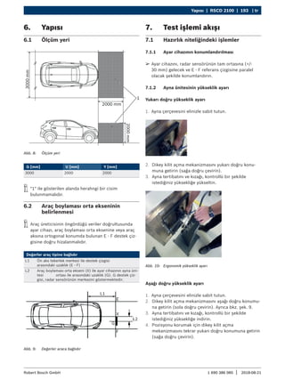 Yapısı | RSCD 2100 | 193 | tr
1 690 386 085 2018-08-21
|
Robert Bosch GmbH
6. Yapısı
6.1 Ölçüm yeri
Abb. 8: Ölçüm yeri
G [mm] U [mm] Y [mm]
3000 2000 2000
i
i "1" ile gösterilen alanda herahngi bir cisim
bulunmamalıdır.
6.2 Araç boylaması orta ekseninin
belirlenmesi
i
i Araç üreticisinin öngördüğü veriler doğrultusunda
ayar cihazı, araç boylaması orta eksenine veya araç
aksına ortogonal konumda bulunan E - F destek çiz-
gisine doğru hizalanmalıdır.
Değerler araç tipine bağlıdır
L1 Ön aks tekerlek merkezi ile destek çizgisi
arasındaki uzaklık (E - F)
L2 Araç boylaması orta ekseni (X) ile ayar cihazının ayna üni-
tesi ortası ile arasındaki uzaklık (G). G destek çiz-
gisi, radar sensörünün merkezini göstermektedir.
Abb. 9: Değerler araca bağlıdır
7. Test işlemi akışı
7.1 Hazırlık niteliğindeki işlemler
7.1.1 Ayar cihazının konumlandırılması
¶
¶ Ayar cihazını, radar sensörünün tam ortasına (+/-
30 mm) gelecek ve E - F referans çizgisine paralel
olacak şekilde konumlandırın.
7.1.2 Ayna ünitesinin yükseklik ayarı
Yukarı doğru yükseklik ayarı
1. Ayna çerçevesini elinizle sabit tutun.
2. Dikey kilit açma mekanizmasını yukarı doğru konu-
muna getirin (sağa doğru çevirin).
3. Ayna tertibatını ve kızağı, kontrollü bir şekilde
istediğiniz yüksekliğe yükseltin.
Abb. 10: Ergonomik yükseklik ayarı
Aşağı doğru yükseklik ayarı
1. Ayna çerçevesini elinizle sabit tutun.
2. Dikey kilit açma mekanizmasını aşağı doğru konumu-
na getirin (sola doğru çevirin). Ayrıca bkz. şek. 9.
3. Ayna tertibatını ve kızağı, kontrollü bir şekilde
istediğiniz yüksekliğe indirin.
4. Pozisyonu korumak için dikey kilit açma
mekanizmasını tekrar yukarı doğru konumuna getirin
(sağa doğru çevirin).
 