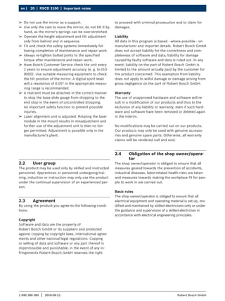 20 | RSCD 2100 | Important notes
en |
1 690 386 085 2018-08-21
| Robert Bosch GmbH
2.2 User group
The product may be used only by skilled and instructed
personnel. Apprentices or personnel undergoing trai-
ning, induction or instruction may only use the product
under the continual supervision of an experienced per-
son.
2.3 Agreement
By using the product you agree to the following condi-
tions:
Copyright
Software and data are the property of
Robert Bosch GmbH or its suppliers and protected
against copying by copyright laws, international agree-
ments and other national legal regulations. Copying
or selling of data and software or any part thereof is
impermissible and punishable; in the event of any in-
fringements Robert Bosch GmbH reserves the right
to proceed with criminal prosecution and to claim for
damages.
Liability
All data in this program is based - where possible - on
manufacturer and importer details. Robert Bosch GmbH
does not accept liability for the correctness and com-
pleteness of software and data; liability for damage
caused by faulty software and data is ruled out. In any
event, liability on the part of Robert Bosch GmbH is
limited to the amount actually paid by the customer for
the product concerned. This exemption from liability
does not apply to wilful damage or damage arising from
gross negligence on the part of Robert Bosch GmbH.
Warranty
The use of unapproved hardware and software will re-
sult in a modification of our products and thus to the
exclusion of any liability or warranty, even if such hard-
ware and software have been removed or deleted again
in the interim.
No modifications may be carried out on our products.
Our products may only be used with genuine accesso-
ries and genuine spare parts. Otherwise, all warranty
claims will be rendered null and void.
2.4 Obligation of the shop owner/opera-
tor
The shop owner/operator is obliged to ensure that all
measures geared towards the prevention of accidents,
industrial diseases, labor-related health risks are taken
and measures towards making the workplace fit for peo-
ple to work in are carried out.
Basic rules
The shop owner/operator is obliged to ensure that all
electrical equipment and operating material is set up, mo-
dified and maintained by skilled electricians only or under
the guidance and supervision of a skilled electrician in
accordance with electrical engineering principles.
¶
¶ Do not use the mirror as a support.
¶
¶ Use only the cam to move the mirror; do not tilt it by
hand, as the mirror's springs can be over-stretched.
¶
¶ Operate the height adjustment and tilt adjustment
only from behind and in sequence.
¶
¶ Fit and check the safety systems immediately fol-
lowing completion of maintenance and repair work.
¶
¶ Always re-tighten bolted joints to the specified
torque after maintenance and repair work.
¶
¶ Have Bosch Customer Service check the unit every
2 years to ensure adjustment accuracy (e. g. to ISO
9000). Use suitable measuring equipment to check
the tilt position of the mirror. A digital spirit level
will a resolution of 0.05° in the appropriate measu-
ring range is recommended.
¶
¶ A restraint must be attached in the correct manner
to stop the base slide gauge from dropping to the
end stop in the event of uncontrolled dropping.
An important safety function to prevent possible
injuries.
¶
¶ Laser alignment unit is adjusted. Rotating the laser
module in the mount results in misadjustment and
further use of the adjustment unit is then no lon-
ger permitted. Adjustment is possible only in the
manufacturer's plant.
 