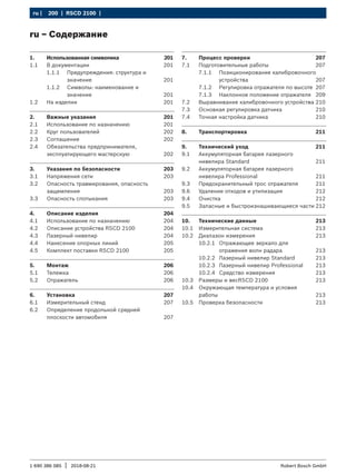 200 | RSCD 2100 | ﻿
ru |
1 690 386 085 2018-08-21
| Robert Bosch GmbH
ru – Содержание
1. Использованная символика 201
1.1 В документации 201
1.1.1 Предупреждения: структура и
значение xxx 201
1.1.2 Символы: наименование и
значение xxx 201
1.2 На изделии 201
2. Важные указания 201
2.1 Использование по назначению 201
2.2 Круг пользователей 202
2.3 Соглашение 202
2.4 Обязательства предпринимателя,
эксплуатирующего мастерскую 202
3. Указания по безопасности 203
3.1 Напряжения сети 203
3.2 Опасность травмирования, опасность
защемления 203
3.3 Опасность спотыкания 203
4. Описание изделия 204
4.1 Использование по назначению 204
4.2 Описание устройства RSCD 2100 204
4.3 Лазерный нивелир 204
4.4 Нанесение опорных линий 205
4.5 Комплект поставки RSCD 2100 205
5. Монтаж 206
5.1 Тележка 206
5.2 Отражатель 206
6. Установка 207
6.1 Измерительный стенд 207
6.2 Определение продольной средней
плоскости автомобиля 207
7. Процесс проверки 207
7.1 Подготовительные работы 207
7.1.1 Позиционирование калибровочного
устройства 207
7.1.2 Регулировка отражателя по высоте 207
7.1.3 Наклонное положение отражателя 209
7.2 Выравнивание калибровочного устройства 210
7.3 Основная регулировка датчика 210
7.4 Точная настройка датчика 210
8. Транспортировка 211
9. Технический уход 211
9.1 Аккумуляторная батарея лазерного
нивелира Standard 211
9.2 Аккумуляторная батарея лазерного
нивелира Professional 211
9.3 Предохранительный трос отражателя 211
9.6 Удаление отходов и утилизация 212
9.4 Очистка 212
9.5 Запасные и быстроизнашивающиеся части 212
10. Технические данные 213
10.1 Измерительная система 213
10.2 Диапазон измерения 213
10.2.1 Отражающее зеркало для
отражения волн радара 213
10.2.2 Лазерный нивелир Standard 213
10.2.3 Лазерный нивелир Professional 213
10.2.4 Средство измерения 213
10.3 Размеры и весRSCD 2100 213
10.4 Окружающая температура и условия
работы 213
10.5 Проверка безопасности 213
 