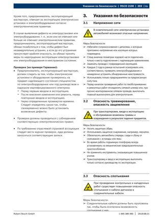 Указания по безопасности | RSCD 2100 | 203 | ru
1 690 386 085 2018-08-21
|
Robert Bosch GmbH
Кроме того, предприниматель, эксплуатирующий
мастерскую, отвечает за эксплуатацию электрических
установок и электрооборудования согласно
электротехническим правилам.
В случае выявления дефекта на электроустановке или
электрооборудовании, т. е., если они не отвечают или
больше не отвечают электротехническим правилам,
предприниматель, эксплуатирующий мастерскую,
обязан позаботиться о том, чтобы дефект был
незамедлительно устранен, а если до его устранения
присутствует крайняя опасность, он обязан принять
меры по недопущению эксплуатации электроустановки
или электрооборудования в неисправном состоянии.
Проверки (на примере Германии):
R
R Предприниматель, эксплуатирующий мастерскую,
должен следить за тем, чтобы электрические
установки и оборудование проверялись на
предмет надлежащего состояния специалистом
по электрооборудованию или под руководством и
надзором квалифицированного электрика:
$
$ Перед первым вводом в эксплуатацию.
$
$ После внесения изменения или ремонта, перед
повторным вводом в эксплуатацию.
$
$ Через определенные промежутки времени.
Следует определять сроки так, чтобы
своевременно можно было установить
возможные дефекты.
R
R Проверки должны проводиться с соблюдением
соответствующих электротехнических правил.
R
R По требованию отраслевой страховой ассоциации
следует вести журнал проверок, куда должны
заноситься соответствующие записи.
3. Указания по безопасности
3.1 Напряжения сети
В осветительной сети электрических установок
автомобилей возникают опасные напряжения.
Меры безопасности:
¶
¶ Избегайте соприкосновения с деталями, к которым
приложено напряжение или изоляция которых
повреждена.
¶
¶ Стенд анализа геометрии ходовой части подключать
только к месту подключения с надлежащим заземлением.
¶
¶ Заменять провода с поврежденной изоляцией.
¶
¶ Каждые 2 года в рамках испытаний осматривать или,
соответственно, проверять электрооборудование и
немедленно устранять обнаруженные неисправности.
¶
¶ Использовать только предохранители на предписанную
силу тока.
¶
¶ Перед началом проведения работ по техобслуживанию
и ремонтных работ отсоединить сетевой штекер или, при
прочно монтированном сетевом проводе, выключить
главный выключатель для электропитания.
3.2 Опасность травмирования,
опасность защемления
При транспортировке, вводе в эксплуатацию
и обслуживании возможны травмы и
повреждения в результате падения предметов.
Меры безопасности:
¶
¶ Носить защитную обувь.
¶
¶ Использовать защитное снаряжение, например, перчатки.
¶
¶ Обезопасить автомобиль спереди, сзади и сбоку от
скатывания с эстакады или ямы.
¶
¶ Во время работы подъемную платформу всегда
устанавливать на механические предохранительные
приспособления.
¶
¶ Не применять инструменты, оказывающие повышенное
усилие.
¶
¶ Транспортировку и ввод в эксплуатацию выполнять
только согласно руководству по эксплуатации.
3.3 Опасность спотыкания
При проведении контрольных и наладочных
работ существует повышенная опасность
спотыкания о кабели датчиков и
соединительные кабели.
Меры безопасности:
¶
¶ Соединительные кабели должны быть проложены
так, чтобы была исключена возможность
спотыкания о них.
 