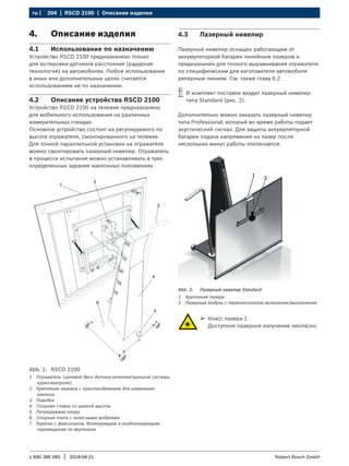 204 | RSCD 2100 | Описание изделия
ru |
1 690 386 085 2018-08-21
| Robert Bosch GmbH
4. Описание изделия
4.1 Использование по назначению
Устройство RSCD 2100 предназначено только
для юстировки датчиков расстояния (радарная
технология) на автомобилях. Любое использование
в иных или дополнительных целях считается
использованием не по назначению.
4.2 Описание устройства RSCD 2100
Устройство RSCD 2100 на тележке предназначено
для мобильного использования на различных
измерительных стендах.
Основное устройство состоит из регулируемого по
высоте отражателя, смонтированного на тележке.
Для точной параллельной установки на отражателе
можно смонтировать лазерный нивелир. Отражатель
в процессе испытания можно устанавливать в трех
определенных заранее наклонных положениях.
Abb. 1: RSCD 2100
1. Отражатель (целевой диск датчика интеллектуальной системы
круиз-контроля)
2. Крепление зеркала с приспособлением для изменения
наклона
3. Поводок
4. Опорная стойка со шкалой высоты
5. Регулируемая опора
6. Опорная плита с колесными модулями
7. Каретка с фиксатором, блокирующим и разблокирующим
перемещение по вертикали
4.3 Лазерный нивелир
Лазерный нивелир оснащен работающим от
аккумуляторной батареи линейным лазером и
предназначен для точного выравнивания отражателя
по специфическим для изготовителя автомобиля
реперным линиям. См. также главу 6.2.
i
i В комплект поставки входит лазерный нивелир
типа Standard (рис. 2).
Дополнительно можно заказать лазерный нивелир
типа Professional, который во время работы подает
акустический сигнал. Для защиты аккумуляторной
батареи подача напряжения на лазер после
нескольких минут работы отключается.
1 2
Abb. 2: Лазерный нивелир Standard
1 Крепление лазера
2 Лазерный модуль с переключателем включения/выключения
¶
¶ Класс лазера 1
Доступное лазерное излучение неопасно.
 