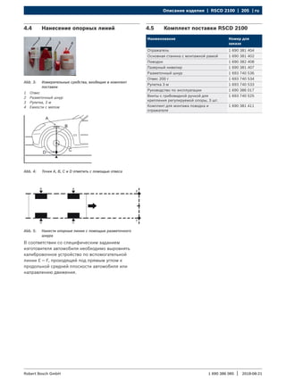 Описание изделия | RSCD 2100 | 205 | ru
1 690 386 085 2018-08-21
|
Robert Bosch GmbH
4.4 Нанесение опорных линий
Abb. 3: Измерительные средства, входящие в комплект
поставки
1 Отвес
2 Разметочный шнур
3 Рулетка, 3 м
4 Емкости с мелом
Abb. 4: Точки A, B, C и D отметить с помощью отвеса
Abb. 5: Нанести опорные линии с помощью разметочного
шнура
В соответствии со специфическим заданием
изготовителя автомобиля необходимо выровнять
калибровочное устройство по вспомогательной
линии E — F, проходящей под прямым углом к
продольной средней плоскости автомобиля или
направлению движения.
4.5 Комплект поставки RSCD 2100
Наименование Номер для
заказа
Отражатель 1 690 381 404
Основная станина с монтажной рамой 1 690 381 402
Поводок 1 690 382 408
Лазерный нивелир 1 690 381 407
Разметочный шнур 1 693 740 536
Отвес 200 г 1 693 740 534
Рулетка 3 м 1 693 740 533
Руководство по эксплуатации 1 690 386 017
Винты с грибовидной ручкой для
крепления регулируемой опоры, 3 шт.
1 693 740 525
Комплект для монтажа поводка и
отражателя
1 690 381 411
 