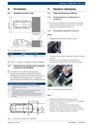 Установка | RSCD 2100 | 207 | ru
1 690 386 085 2018-08-21
|
Robert Bosch GmbH
6. Установка
6.1 Измерительный стенд
Abb. 8: Измерительный стенд
Ш [мм] Д [мм] В [мм]
3000 2000 2000
i
i В зоне "1" не должно находиться никаких предметов.
6.2 Определение продольной средней
плоскости автомобиля
i
i В соответствии со специфическим заданием
изготовителя автомобиля необходимо выровнять
калибровочное устройство по вспомогательной линии
E–F, проходящей под прямым углом к продольной
средней плоскости автомобиля или направлению езды.
Значения в зависимости от типа автомобиля
L1 Расстояние от центра колеса передней оси до
вспомогательной линии
(E–F)
L2 Расстояние от продольной средней плоскости
автомобиля (X) до центра отражателя
калибровочного устройства (G). Вспомогательная
линия G направлена в центр радиолокационного
датчика.
Abb. 9: Значения в зависимости от автомобиля
7. Процесс проверки
7.1 Подготовительные работы
7.1.1 Позиционирование калибровочного
устройства
¶
¶ Установите калибровочное устройство напротив
центра радиолокационного датчика (+/- 30 мм) и
параллельно реперной линии E–F.
7.1.2 Регулировка отражателя по высоте
Вверх
1. Придержите раму зеркала одной рукой.
2. Поставьте фиксатор в положение "вверх" (поворот
вправо).
3. Выполните контролируемое перемещение
отражателя и каретки вверх до нужной высоты.
Abb. 10: Эргономичный регулятор высоты
Вниз
1. Придержите раму зеркала одной рукой.
2. Поставьте фиксатор в положение "вниз" (поворот
влево). См. также рис. 9.
3. Выполните контролируемое перемещение
отражателя и каретки вниз до нужной высоты.
4. Верните фиксатор в положение "вверх" (поворот
вправо), чтобы зафиксировать позицию.
 