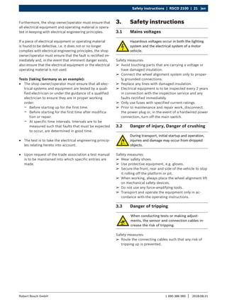 Safety instructions | RSCD 2100 | 21 |en
1 690 386 085 2018-08-21
|
Robert Bosch GmbH
Furthermore, the shop owner/operator must ensure that
all electrical equipment and operating material is opera-
ted in keeping with electrical engineering principles.
If a piece of electrical equipment or operating material
is found to be defective, i.e. it does not or no longer
complies with electrical engineering principles, the shop
owner/operator must ensure that the fault is rectified im-
mediately and, in the event that imminent danger exists,
also ensure that the electrical equipment or the electrical
operating material is not used.
Tests (taking Germany as an example):
R
R The shop owner/operator must ensure that all elec-
trical systems and equipment are tested by a quali-
fied electrician or under the guidance of a qualified
electrician to ensure they are in proper working
order:
$
$ Before starting up for the first time.
$
$ Before starting for the first time after modifica-
tion or repair.
$
$ At specific time intervals. Intervals are to be
measured such that faults that must be expected
to occur, are determined in good time.
R
R The test is to take the electrical engineering princip-
les relating hereto into account.
R
R Upon request of the trade association a test manual
is to be maintained into which specific entries are
made.
3. Safety instructions
3.1 Mains voltages
Hazardous voltages occur in both the lighting
system and the electrical system of a motor
vehicle.
Safety measures:
¶
¶ Avoid touching parts that are carrying a voltage or
have damaged insulation.
¶
¶ Connect the wheel alignment system only to proper-
ly grounded connections.
¶
¶ Replace any lines with damaged insulation.
¶
¶ Electrical equipment is to be inspected every 2 years
in connection with the inspection service and any
faults rectified immediately.
¶
¶ Only use fuses with specified current ratings.
¶
¶ Prior to maintenance and repair work, disconnect
the power plug or, in the event of a hardwired power
connection, turn off the main switch.
3.2 Danger of injury, Danger of crushing
During transport, initial startup and operation,
injuries and damage may occur from dropped
objects.
Safety measures:
¶
¶ Wear safety shoes.
¶
¶ Use protective equipment, e.g. gloves.
¶
¶ Secure the front, rear and side of the vehicle to stop
it rolling off the platform or pit.
¶
¶ When working, always place the wheel alignment lift
on mechanical safety devices.
¶
¶ Do not use any force-amplifying tools.
¶
¶ Transport and operate the equipment only in ac-
cordance with the operating instructions.
3.3 Danger of tripping
When conducting tests or making adjust-
ments, the sensor and connection cables in-
crease the risk of tripping.
Safety measures:
¶
¶ Route the connecting cables such that any risk of
tripping up is prevented.
 