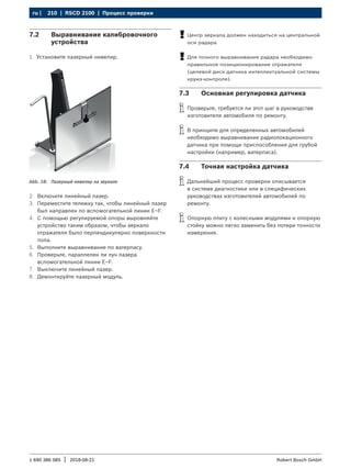 210 | RSCD 2100 | Процесс проверки
ru |
1 690 386 085 2018-08-21
| Robert Bosch GmbH
7.2 Выравнивание калибровочного
устройства
1. Установите лазерный нивелир.
Abb. 18: Лазерный нивелир на зеркале
2. Включите линейный лазер.
3. Переместите тележку так, чтобы линейный лазер
был направлен по вспомогательной линии E–F.
4. С помощью регулируемой опоры выровняйте
устройство таким образом, чтобы зеркало
отражателя было перпендикулярно поверхности
пола.
5. Выполните выравнивание по ватерпасу.
6. Проверьте, параллелен ли луч лазера
вспомогательной линии E–F.
7. Выключите линейный лазер.
8. Демонтируйте лазерный модуль.
!
! Центр зеркала должен находиться на центральной
оси радара.
!
! Для точного выравнивания радара необходимо
правильное позиционирование отражателя
(целевой диск датчика интеллектуальной системы
круиз-контроля).
7.3 Основная регулировка датчика
i
i Проверьте, требуется ли этот шаг в руководстве
изготовителя автомобиля по ремонту.
i
i В принципе для определенных автомобилей
необходимо выравнивание радиолокационного
датчика при помощи приспособления для грубой
настройки (например, ватерпаса).
7.4 Точная настройка датчика
i
i Дальнейший процесс проверки описывается
в системе диагностики или в специфических
руководствах изготовителей автомобилей по
ремонту.
i
i Опорную плиту с колесными модулями и опорную
стойку можно легко заменить без потери точности
измерения.
 