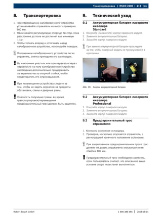 Транспортировка | RSCD 2100 | 211 | ru
1 690 386 085 2018-08-21
|
Robert Bosch GmbH
8. Транспортировка
1. При перемещении калибровочного устройства
устанавливайте отражатель на высоту примерно
600 мм.
2. Ввинчивайте регулируемую опору до тех пор, пока
расстояние до пола не достигнет как минимум
1 см.
3. Чтобы толкать вперед и оттягивать назад
калибровочное устройство, используйте поводок.
i
i Положением калибровочного устройства легко
управлять, слегка приподняв его за поводок.
!
! На наклонных участках или при переездах через
неровности на полу калибровочное устройство
необходимо дополнительно придерживать
за верхнюю часть опорной стойки, чтобы
предотвратить его опрокидывание.
!
! При перемещении устройства следите за
тем, чтобы не задеть зеркалом за предметы
обстановки, стены и дверные рамы.
!
! Опасность получения травм: во время
транспортировки/перемещения
предохранительный трос должен быть зацеплен.
9. Технический уход
9.1 Аккумуляторная батарея лазерного
нивелира
Standard
1. Вскройте (развинтите) корпус лазерного модуля.
2. Замените аккумуляторную батарею.
3. Закройте корпус лазерного модуля.
i
i При замене аккумуляторной батареи проследите
за тем, чтобы лазерный модуль не прокручивался в
креплении.
Abb. 19: Замена аккумуляторной батареи
9.2 Аккумуляторная батарея лазерного
нивелира
Professional
1. Вскройте корпус лазерного модуля.
2. Замените аккумуляторную батарею.
3. Закройте корпус лазерного модуля.
9.3 Предохранительный трос
отражателя
1. Контроль состояния эспандера.
2. Проверка, насколько опускается отражатель, с
регистрацией конечного положение остановки.
i
i При закрепленном предохранительном тросе трос
должен не давать отражателю опускаться ниже
отметки 400 мм.
!
! Предохранительный трос необходимо заменить,
если пользователь считает, что описанное выше
условие скоро перестанет выполняться.
 