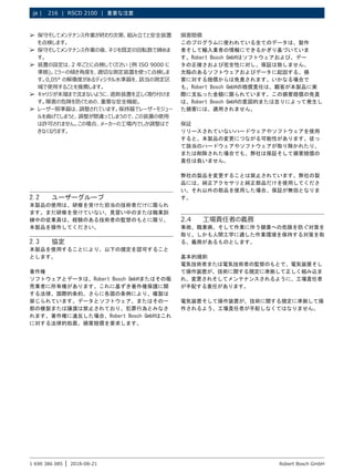 216 | RSCD 2100 | 重要な注意
ja |
1 690 386 085 2018-08-21
| Robert Bosch GmbH
2.2 ユーザーグループ
本製品の使用は、研修を受けた担当の技術者だけに限られ
ます。まだ研修を受けていない、見習い中のまたは職業訓
練中の従業員は、経験のある技術者の監督のもとに限り、
本製品を操作してください。
2.3 協定
本製品を使用することにより、以下の規定を認可すること
とします。
著作権
ソフトウェアとデータは、Robert Bosch GmbHまたはその販
売業者に所有権があります。これに基ずき著作権保護に関
する法律、国際的条約、さらに各国の条例により、複製は
禁じられています。データとソフトウェア、またはその一
部の複製または譲渡は禁止されており、犯罪行為とみなさ
れます。著作権に違反した場合、Robert Bosch GmbHはこれ
に対する法律的処置、損害賠償を要求します。
損害賠償
このプログラムに使われている全てのデータは、製作
者そして輸入業者の情報にできるかぎり基づいていま
す。Robert Bosch GmbHはソフトウェアおよび、デー
タの正確さおよび完全性に対し、保証は致しません。
欠陥のあるソフトウェアおよびデータに起因する、損
害に対する賠償からは免責されます。いかなる場合で
も、Robert Bosch GmbHの賠償責任は、顧客が本製品に実
際に支払った金額に限られています。この損害賠償の免責
は、Robert Bosch GmbHの意図的または怠りによって発生し
た損害には、適用されません。
保証
リリースされていないハードウェアやソフトウェアを使用
すると、本製品の変更につながる可能性があります。従っ
て該当のハードウェアやソフトウェアが取り除かれたり、
または削除された場合でも、弊社は保証そして損害賠償の
責任は負いません。
弊社の製品を変更することは禁止されています。弊社の製
品には、純正アクセサリと純正部品だけを使用してくださ
い。それ以外の部品を使用した場合、保証が無効となりま
す。
2.4 工場責任者の義務
事故、職業病、そして作業に伴う健康への危険を防ぐ対策を
取り、しかも人間工学に適した作業環境を保持する対策を取
る、義務があるものとします。
基本的規則
電気技術者または電気技術者の監督のもとで、電気装置そし
て操作装置が、技術に関する規定に準拠して正しく組み込ま
れ、変更されそしてメンテナンスされるように、工場責任者
が手配する責任があります。
電気装置そして操作装置が、技術に関する規定に準拠して操
作されるよう、工場責任者が手配しなくてはなりません。
¶
¶ 保守そしてメンテナンス作業が終わり次第、組み立てと安全装置
を点検します。
¶
¶ 保守そしてメンテナンス作業の後、ネジを既定の回転数で締めま
す。
¶
¶ 装置の設定は、2 年ごとに点検してください (例 ISO 9000 に
準拠)。ミラーの傾き角度を、適切な測定装置を使って点検しま
す。0,05° の解像度があるディジタル水準器を、該当の測定区
域で使用することを推薦します。
¶
¶ キャリジが末端まで沈まないように、遮断装置を正しく取り付けま
す。障害の危険を防ぐための、重要な安全機能。
¶
¶ レーザー照準器は、調整されています。保持器でレーザーモジュー
ルを曲げてしまうと、調整が間違ってしまうので、この装置の使用
は許可されません。この場合、メーカーの工場内でしか調整はで
きなくなります。
 