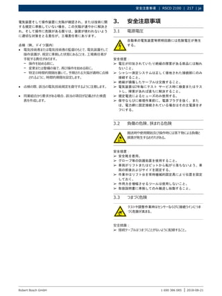 安全注意事項 |  RSCD 2100  |  217 | ja
1 690 386 085 2018-08-21
|
Robert Bosch GmbH
電気装置そして操作装置に欠陥が確認され、または技術に関
する規定に準拠していない場合、この欠陥が速やかに解決さ
れ、そして操作に危険がある限りは、装置が使われないよう
に適切な対策をとる責任が、工場責任者にあります。
点検 (例、ドイツ国内)
R
R 電気技術者または電気技術者の監督のもとで、電気装置そして
操作装置が、規定に準拠した状態にあることを、工場責任者が
手配する責任があります。
$
$ 操作を始める前に。
$
$ 変更または整備の後で、再び操作を始める前に。
$
$ 特定の時間的間隔を置いて。予期される欠陥が適時に点検
されるように、時間的期限を設定します。
R
R 点検の際、該当の電気技術規定を遵守するように注意します。
R
R 同業組合から要求がある場合、該当の項目が記載された検査
表を作成します。
3. 安全注意事項
3.1 電源電圧
自動車の電気装置等照明回路には危険電圧が発生
する。
安全措置：
¶
¶ 電圧が印加されていたり絶縁の障害がある部品には触れ
ないこと。
¶
¶ シャシー測定システムは正しく接地された接続部にのみ
接続すること。
¶
¶ 絶縁が損傷したケーブルは交換すること。
¶
¶ 電気装置は2年毎にテスト サービス時に検査またはテス
トし、障害があれば直ちに解決すること。
¶
¶ 規定電流によるヒューズのみ使用する。
¶
¶ 保守ならびに修理作業前に、電源プラグを抜く、また
は、電力網に固定接続されている場合はその主電源をオ
フにする。
3.2 負傷の危険、挟まれる危険
搬送時や使用開始及び操作時には落下物による負傷と
損害が発生するおそれがある。
安全措置：
¶
¶ 安全靴を着用。
¶
¶ グローブ等の防護処置を使用すること。
¶
¶ 車両がリフトまたはピットから転がり落ちないよう、車
両の前後およびサイドを固定する。
¶
¶ 作業中はリフト台を常時機械的固定具により位置を固定
しておく。
¶
¶ 作用力を増幅させるツールは使用しないこと。
¶
¶ 取扱説明書に準拠してのみ搬送し始動すること。
3.3 つまづく危険
テストや調整作業時はセンサーならびに接続ラインにつま
づく危険が高まる。
安全措置：
¶
¶ 接続ケーブルはつまづくことがないように配線すること。
 
