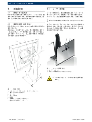 218 | RSCD 2100 | 製品説明
ja |
1 690 386 085 2018-08-21
| Robert Bosch GmbH
4. 製品説明
4.1 規則に従う使用法
RSCD 2100は自動車にある間隔センサー (レーダー技術) 調
整のためだけに使用します。その他の用途での使用は、装
置の正しい使用方法とは認められません。
4.2 装置の説明 RSCD 2100
RSCD 2100はカートを使い、いろいろな測定現場で可動的に
使用できます。
本体にはカートに取り付けられた、高さを調節できるミラ
ーがあります。レーザー照準器をミラーに取り付けること
もできます。ミラーユニットは、点検中の際 3 つの前もっ
て定義された位置に傾けます。
図 1: RSCD 2100
1. ミラーユニット (ICC センサー ターゲットプレート)
2.	 傾きユニットのあるミラー
3.	 シャフト
4.	 高さスケール
5. 設置脚
6. 車輪モジュールがある基本プレート
7. 縦ロックがあるキャリッジ
4.3 レーザー照準器
レーザー照準器には、電池で駆動されるラインレーザーが
取り付けられていて、自動車メーカー独自の基準に従い、
ミラーユニットの正確な照準に役立ちます。6.2章を参照。
i
i 標準レーザー照準器は、配達パケット (図 2) に含まれています。
オプションとして、プロフェッショナルレーザー照準器 も
配達できます。これを使うと操作中に、聴覚的シグナルが
発生します。電池を保護するため、数分後にレーザーの電
流供給がオフになります。
1 2
図 2: レーザー照準器「標準」
1. レーザーレシーバー
2. スイッチ回路が付いたレーザーモジュール
¶
¶ レーザークラス 1 レーザー光線は危険があり
ません。
 