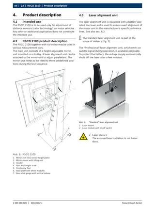 22 | RSCD 2100 | Product description
en |
1 690 386 085 2018-08-21
| Robert Bosch GmbH
4. Product description
4.1 Intended use
The RSCD 2100 is to be used only for adjustment of
distance sensors (radar technology) on motor vehicles .
Any other or additional application does not constitute
the intended use.
4.2 RSCD 2100 product description
The RSCD 2100 together with its trolley may be used in
various measurement bays.
The main unit consists of a height-adjustable mirror
unit mounted on a trolley. A laser alignment unit can be
attached to the mirror unit to adjust parallelism. The
mirror unit needs to be tilted to three predefined posi-
tions during the test sequence.
Abb. 1: RSCD 2100
1. Mirror unit (ICC sensor target plate)
2. Mirror mount with tilting unit
3. Handle
4. Post with height scale
5. Positioning foot
6. Base plate with wheel modules
7. Base slide gauge with vertical release
4.3 Laser alignment unit
The laser alignment unit is equipped with a battery-ope-
rated line laser and is used to ensure exact alignment of
the mirror unit to the manufacturer's specific reference
lines. See also sec. 6.2.
i
i The standard laser alignment unit is part of the
scope of delivery (fig. 2).
The "Professional" laser alignment unit, which emits an
audible signal during operation, is available optionally.
To protect the battery, the voltage supply automatically
shuts off the laser after a few minutes.
1 2
Abb. 2: "Standard" laser alignment unit
1 Laser mount
2 Laser module with on/off switch
¶
¶ Laser class 1
The exposed laser radiation is not hazar-
dous.
 