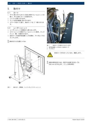 220 | RSCD 2100 | 取付け
ja |
1 690 386 085 2018-08-21
| Robert Bosch GmbH
5. 取付け
5.1 カート
1. すでに取り付けられている柱と傾きフレームユニットを
使い、平らな床にカートを置きます。
2. シャフトを取り付けます。
3. ナットを柱の裏面に取り付けます。
4. ミラーに向かった面に、他のナットを 2 つ取り付けま
す。
5.2 レーザーユニット
1. レーザーユニットを梱包から取り出します。
2. ミラーユニットを傾きフレームユニットに置き、ロック
ナット (M6) で締め付けます。
3. 安全ロープの長円形金属リングを開き、アイボルトでは
ラッチします。
i
i 締め付けトルクは最大 4 Nm
図 6: 組み立て、調整脚、シャフトそしてミラーユニット
安全ロープがかかっているか、確認します。
i
i 過度の膨張を防ぐために、測定する位置で安全ロープは
500 mm まで外します。（7.1.2.章を参照）
図 7: 安全ロープが取付けられています
1. 長円形金属リングの付いた安全ロープ
2. アイボルト
 