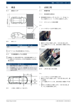構造 | RSCD 2100 | 221 | ja
1 690 386 085 2018-08-21
|
Robert Bosch GmbH
6. 構造
6.1 測定エリア
図 8: 測定エリア
幅 [mm] 長さ [mm] 高さ [mm]
3000 2000 2000
i
i エリア "1" には、何も品物を置かないでください。
6.2 中央縦通材レベルを設定
i
i 自動車メーカー独自の規定に従い、設定装置を補助ライン E –
F に調節しなくてはなりません。これは中央縦通材レベルまたは、
軸にあります。
自動車のタイプによって値が違います
L1 前軸の車輪中央から補助ラインとの間隔 (E – F)
L2 中央縦通材レベル (X) から、設定装置 (G) のミラーユニッ
ト中央との間隔。補助ライン G は、レーダーセンサー中央
に表示されます。
図 9: この値は、自動車によって違います。
7. 点検工程
7.1 準備作業
7.1.1 設定装置の位置決め
¶
¶ 設定装置の中央をレーダーセンサー (+/- 30 mm) に、
そして基準ライン E – F に平行に位置付けします。
7.1.2 ミラーユニットの高さ調節
上へ
1. ユニットのフレームを手で固定します。
2. 縦のロックを上に動かします、つまり右に回します。
3. ミラー装置とキャリッジを、望みの高さに慎重に引き上
げます。
図 10: 人間工学に適した高さの調整
下へ
1. ユニットのフレームを手で固定します。
2. 縦のロックを下に動かします、つまり左に回します。図
9 を参照。
3. ミラー装置とキャリッジを、望みの高さに慎重に下げま
す。
4. 縦のロックを再び上に動かします、つまり右に回しま
す。そして位置を保持します。
 
