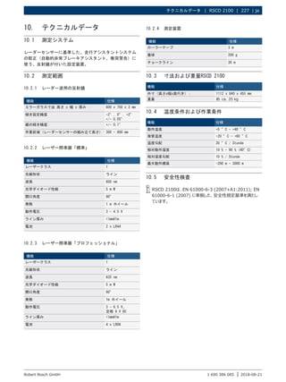 テクニカルデータ |  RSCD 2100  |  227 | ja
1 690 386 085 2018-08-21
|
Robert Bosch GmbH
10. テクニカルデータ
10.1 測定システム
レーダーセンサーに基準した、走行アシスタントシステム
の較正 (自動的非常ブレーキアシスタント、衝突警告) に
使う、反射鏡が付いた設定装置。
10.2 測定範囲
10.2.1 レーダー波用の反射鏡
機能 仕様
ミラーガラス寸法 高さ x 幅 x 厚み : 600 x 750 x 3 mm
傾き設定精度 -2°, 0°, +2°
+/- 0,05°
縦の傾き精度: +/- 0,1°
作業区域 (レーダーセンサーの組み立て高さ) 300 - 800 mm
10.2.2 レーザー照準器「標準」
機能 仕様
レーザークラス 1
光線形状 ライン
波長 650 nm
光学ダイオード性能 5 m W
開口角度 90°
発散 1 m ホイール
動作電圧 3 - 4.5 V
ライン厚み <1mm@1m
電池 2 x LR44
10.2.3 レーザー照準器「プロフェッショナル」
機能 仕様
レーザークラス 1
光線形状 ライン
波長 635 nm
光学ダイオード性能 5 m W
開口角度 90°
発散 1m ホイール
動作電圧 3 - 6.5 V、
定格 6 V DC
ライン厚み <1mm@1m
電池 4 x LR06
10.3 寸法および重量RSCD 2100
機能 仕様
外寸（高さx幅x奥行き）： 1112 x 840 x 455 mm
重量 約 ca. 35 kg
10.4 温度条件および作業条件
機能 仕様
動作温度 +5 °C - +40 °C
保管温度 -20 °C - +60 °C
温度勾配 20 °C / Stunde
相対動作湿度 10 % - 90 % (40°C)
相対湿度勾配 10 % / Stunde
最大動作標高 -200 m - 3000 m
10.5 安全性検査
i
i RSCD 2100は、EN 61000-6-3 (2007+A1:2011); EN
61000-6-1 (2007) に準拠した、安全性規定基準を満たし
ています。
10.2.4 測定装置
機能 仕様
ローラーテープ 3 m
垂球 200 g
チョークライン 30 m
 