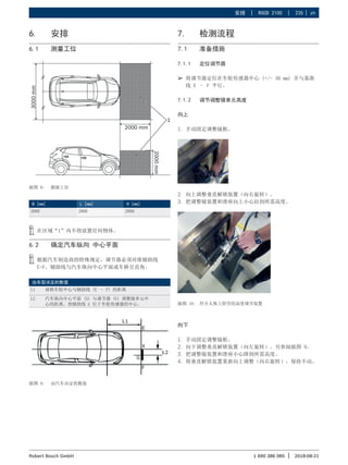 安排 | RSCD 2100 | 235 | zh
1 690 386 085 2018-08-21
|
Robert Bosch GmbH
6. 安排
6.1 测量工位
插图 8: 测量工位
B [mm] L [mm] H [mm]
3000 2000 2000
i
i 在区域“1”内不得放置任何物体。
6.2 确定汽车纵向 中心平面
i
i 根据汽车制造商的特殊规定，调节器必须对准辅助线
E-F，辅助线与汽车纵向中心平面或车桥呈直角。
由车型决定的数值
L1 前桥车轮中心与辅助线 (E – F) 的距离
L2 汽车纵向中心平面 (X) 与调节器 (G) 调整镜单元中
心的距离。使辅助线 G 位于车轮传感器的中心。
插图 9: 由汽车决定的数值
7. 检测流程
7.1 准备措施
7.1.1 定位调节器
¶
¶ 将调节器定位在车轮传感器中心 (+/- 30 mm) 并与基准
线 E – F 平行。
7.1.2 调节调整镜单元高度
向上
1. 手动固定调整镜框。
2. 向上调整垂直解锁装置（向右旋转）。
3. 把调整镜装置和滑座向上小心拉到所需高度。
插图 10: 符合人体工程学的高度调节装置
向下
1. 手动固定调整镜框。
2. 向下调整垂直解锁装置（向左旋转）。另参阅插图 9。
3. 把调整镜装置和滑座小心降到所需高度。
4. 将垂直解锁装置重新向上调整（向右旋转），保持不动。
 