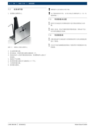 238 | RSCD 2100 | 检测流程
zh |
1 690 386 085 2018-08-21
| Robert Bosch GmbH
7.2 校准调节器
1. 放置激光调整单元。
插图 17: 调整镜上的激光调整单元
2. 启动线性激光器。
3. 移动底盘，使线性激光器指向辅助线 E-F。
4. 借助设备车上的调节脚来校准设备，使调整镜单元垂直于
接地面。
5. 根据水平仪调整。
6. 检查线性激光器是否与辅助线 E-F 平行。
7. 关闭线性激光器。
8. 拆卸激光模块。
!
! 调整镜中心必须指向车轮中轴。
!
! 为了精细地校准车轮，必须正确定位调整镜单元（ICC 传
感器靶板）。
7.3 传感器基本设置
i
i 检查汽车制造商专有维修说明中是否要求需要执行该步
骤。
i
i 原则上来说，特定车辆需要使用粗调设备（例如水平仪）
对车轮传感器进行校准。
7.4 传感器微调
i
i 诊断系统或汽车制造商专有的维修说明中对其余检测过程
进行了描述。
i
i 可以在不损失测量精度的情况下更换带有车轮模块和立柱
的底板。
 