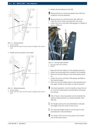 26 | RSCD 2100 | Test sequence
en |
1 690 386 085 2018-08-21
| Robert Bosch GmbH
1
2
Abb. 11: Moving upwards
1 Vertical release
2 Arrow mark for center of mirror points to height scale (units in
mm)
5. Rotate vertical release to the right.
1
2
Abb. 12: Moving downwards.
1 Vertical release
2 Arrow mark for center of mirror points to height scale (units in
mm)
Abb. 13: Securing cable attached
1 Securing cable with carabiner
2 Eyebolt
1. Place the vertical release in the Upwards position.
2. Detach securing cable with carabiner from eyebolt.
3. Place the vertical release in the Downwards positi-
on.
4. Lower the mirror and base slide gauge carefully to
the desired height.
5. Place the vertical release back in the Upwards posi-
tion again (rotate to the right) to hold in position
!
! Two-hand operation: Use the handle to keep the mir-
ror unit from lowering too quickly before actuating
the release.
!
! Risk of injury: Securing cable must be attached by
making measurements at a distance greater than
500 mm.
i
i The height scale (units and millimeters) indicates
the height from the center of the mirror.
i
i The required height position can be found in the
manufacturer's documentation.
!
! The center of the mirror must point to the center
axis of the radar sensor.
6. Rotate vertical release to the left.
!
! Measurements at a distance greater than 500 mm:
carabiner must be attached.
!
! Measurements at a distance less than 500 mm:
1. Hold the mirror frame securely with one hand.
2. Lower the mirror and base slide gauge to a height of
approx. 600 mm.
 