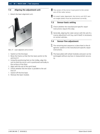 28 | RSCD 2100 | Test sequence
en |
1 690 386 085 2018-08-21
| Robert Bosch GmbH
7.2 Aligning the adjustment unit
1. Attach the laser alignment unit.
Abb. 17: Laser alignment unit on mirror
2. Switch on the line laser.
3. Move the frame so that the line laser points to the
aid line E-F.
4. Using the positioning foot on the trolley, align the
unit so that the mirror unit is positioned vertically to
the surface of the floor.
5. Align with the aid of the spirit level.
6. Check whether the line laser is parallel to the aid
line E-F.
7. Switch off the line laser.
8. Remove the laser module.
!
! The center of the mirror must point to the center
axis of the radar sensor.
!
! For exact radar alignment, the mirror unit (ICC sen-
sor target plate) must be positioned correctly.
7.3 Sensor basic setting
i
i Check whether the manufacturer-specific repair
instructions require this step.
i
i Generally, aligning the radar sensor with the aid of a
coarse adjustment unit (e.g. spirit level) is necessary
on certain vehicles.
7.4 Sensor fine adjustment
i
i The remaining test sequence is described in the di-
agnostic system or the manufacturer-specific repair
instructions.
i
i The base plate with wheel modules and post can be
exchanged without any loss in measurement accura-
cy.
 