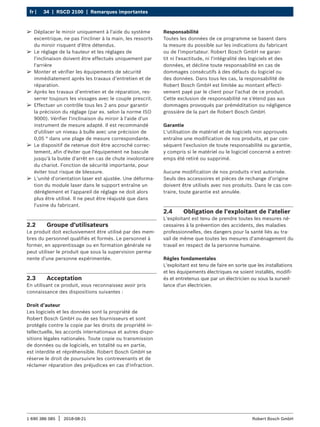 34 | RSCD 2100 | Remarques importantes
fr |
1 690 386 085 2018-08-21
| Robert Bosch GmbH
2.2 Groupe d'utilisateurs
Le produit doit exclusivement être utilisé par des mem-
bres du personnel qualifiés et formés. Le personnel à
former, en apprentissage ou en formation générale ne
peut utiliser le produit que sous la supervision perma-
nente d'une personne expérimentée.
2.3 Acceptation
En utilisant ce produit, vous reconnaissez avoir pris
connaissance des dispositions suivantes :
Droit d’auteur
Les logiciels et les données sont la propriété de
Robert Bosch GmbH ou de ses fournisseurs et sont
protégés contre la copie par les droits de propriété in-
tellectuelle, les accords internationaux et autres dispo-
sitions légales nationales. Toute copie ou transmission
de données ou de logiciels, en totalité ou en partie,
est interdite et répréhensible. Robert Bosch GmbH se
réserve le droit de poursuivre les contrevenants et de
réclamer réparation des préjudices en cas d'infraction.
Responsabilité
Toutes les données de ce programme se basent dans
la mesure du possible sur les indications du fabricant
ou de l'importateur. Robert Bosch GmbH ne garan-
tit ni l'exactitude, ni l'intégralité des logiciels et des
données, et décline toute responsabilité en cas de
dommages consécutifs à des défauts du logiciel ou
des données. Dans tous les cas, la responsabilité de
Robert Bosch GmbH est limitée au montant effecti-
vement payé par le client pour l'achat de ce produit.
Cette exclusion de responsabilité ne s'étend pas aux
dommages provoqués par préméditation ou négligence
grossière de la part de Robert Bosch GmbH.
Garantie
L'utilisation de matériel et de logiciels non approuvés
entraîne une modification de nos produits, et par con-
séquent l'exclusion de toute responsabilité ou garantie,
y compris si le matériel ou le logiciel concerné a entret-
emps été retiré ou supprimé.
Aucune modification de nos produits n'est autorisée.
Seuls des accessoires et pièces de rechange d’origine
doivent être utilisés avec nos produits. Dans le cas con-
traire, toute garantie est annulée.
2.4 Obligation de l'exploitant de l'atelier
L'exploitant est tenu de prendre toutes les mesures né-
cessaires à la prévention des accidents, des maladies
professionnelles, des dangers pour la santé liés au tra-
vail de même que toutes les mesures d'aménagement du
travail en respect de la personne humaine.
Règles fondamentales
L'exploitant est tenu de faire en sorte que les installations
et les équipements électriques ne soient installés, modifi-
és et entretenus que par un électricien ou sous la surveil-
lance d'un électricien.
¶
¶ Déplacer le miroir uniquement à l'aide du système
excentrique, ne pas l'incliner à la main, les ressorts
du miroir risquent d'être détendus.
¶
¶ Le réglage de la hauteur et les réglages de
l'inclinaison doivent être effectués uniquement par
l'arrière
¶
¶ Monter et vérifier les équipements de sécurité
immédiatement après les travaux d’entretien et de
réparation.
¶
¶ Après les travaux d’entretien et de réparation, res-
serrer toujours les vissages avec le couple prescrit.
¶
¶ Effectuer un contrôle tous les 2 ans pour garantir
la précision du réglage (par ex. selon la norme ISO
9000). Vérifier l'inclinaison du miroir à l'aide d'un
instrument de mesure adapté. Il est recommandé
d'utiliser un niveau à bulle avec une précision de
0,05 ° dans une plage de mesure correspondante.
¶
¶ Le dispositif de retenue doit être accroché correc-
tement, afin d'éviter que l'équipement ne bascule
jusqu'à la butée d'arrêt en cas de chute involontaire
du chariot. Fonction de sécurité importante, pour
éviter tout risque de blessure.
¶
¶ L'unité d'orientation laser est ajustée. Une déforma-
tion du module laser dans le support entraîne un
déréglement et l'appareil de réglage ne doit alors
plus être utilisé. Il ne peut être réajusté que dans
l'usine du fabricant.
 