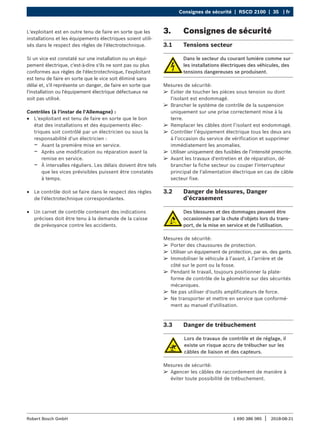 Consignes de sécurité | RSCD 2100 | 35 | fr
1 690 386 085 2018-08-21
|
Robert Bosch GmbH
L'exploitant est en outre tenu de faire en sorte que les
installations et les équipements électriques soient utili-
sés dans le respect des règles de l'électrotechnique.
Si un vice est constaté sur une installation ou un équi-
pement électrique, c'est-à-dire s'ils ne sont pas ou plus
conformes aux règles de l'électrotechnique, l'exploitant
est tenu de faire en sorte que le vice soit éliminé sans
délai et, s'il représente un danger, de faire en sorte que
l'installation ou l'équipement électrique défectueux ne
soit pas utilisé.
Contrôles (à l'instar de l'Allemagne) :
R
R L'exploitant est tenu de faire en sorte que le bon
état des installations et des équipements élec-
triques soit contrôlé par un électricien ou sous la
responsabilité d'un électricien :
$
$ Avant la première mise en service.
$
$ Après une modification ou réparation avant la
remise en service.
$
$ À intervalles réguliers. Les délais doivent être tels
que les vices prévisibles puissent être constatés
à temps.
R
R Le contrôle doit se faire dans le respect des règles
de l'électrotechnique correspondantes.
R
R Un carnet de contrôle contenant des indications
précises doit être tenu à la demande de la caisse
de prévoyance contre les accidents.
3. Consignes de sécurité
3.1 Tensions secteur
Dans le secteur du courant lumière comme sur
les installations électriques des véhicules, des
tensions dangereuses se produisent.
Mesures de sécurité:
¶
¶ Eviter de toucher les pièces sous tension ou dont
l'isolant est endommagé.
¶
¶ Brancher le système de contrôle de la suspension
uniquement sur une prise correctement mise à la
terre.
¶
¶ Remplacer les câbles dont l’isolant est endommagé.
¶
¶ Contrôler l’équipement électrique tous les deux ans
à l’occasion du service de vérification et supprimer
immédiatement les anomalies.
¶
¶ Utiliser uniquement des fusibles de l’intensité prescrite.
¶
¶ Avant les travaux d'entretien et de réparation, dé-
brancher la fiche secteur ou couper l'interrupteur
principal de l'alimentation électrique en cas de câble
secteur fixe.
3.2 Danger de blessures, Danger
d’écrasement
Des blessures et des dommages peuvent être
occasionnés par la chute d'objets lors du trans-
port, de la mise en service et de l'utilisation.
Mesures de sécurité:
¶
¶ Porter des chaussures de protection.
¶
¶ Utiliser un équipement de protection, par ex. des gants.
¶
¶ Immobiliser le véhicule à l’avant, à l’arrière et de
côté sur le pont ou la fosse.
¶
¶ Pendant le travail, toujours positionner la plate-
forme de contrôle de la géométrie sur des sécurités
mécaniques.
¶
¶ Ne pas utiliser d'outils amplificateurs de force.
¶
¶ Ne transporter et mettre en service que conformé-
ment au manuel d'utilisation.
3.3 Danger de trébuchement
Lors de travaux de contrôle et de réglage, il
existe un risque accru de trébucher sur les
câbles de liaison et des capteurs.
Mesures de sécurité:
¶
¶ Agencer les câbles de raccordement de manière à
éviter toute possibilité de trébuchement.
 
