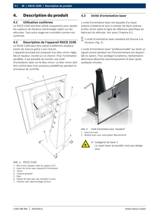 36 | RSCD 2100 | Description du produit
fr |
1 690 386 085 2018-08-21
| Robert Bosch GmbH
4. Description du produit
4.1 Utilisation conforme
Le RSCD 2100 doit être utilisé uniquement pour ajuster
les capteurs de distance (technologie radar) sur les
véhicules. Tout autre usage est considéré comme non
conforme.
4.2 Description de l’appareil RSCD 2100
Le RSCD 2100 peut être utilisé à différents emplace-
ments de mesure grâce à son chariot.
L'appareil principal est composé d'un bloc miroir régla-
ble en hauteur, monté sur un chariot. Pour l'orientation
parallèle, il est possible de monter une unité
d'orientation laser sur le bloc miroir. Le bloc miroir doit
être incliné dans trois positions prédéfinies pendant le
processus de contrôle.
Abb. 1: RSCD 2100
1. Bloc miroir (plaque cible du capteur ICC)
2. Insert du miroir avec dispositif d'inclinaison
3. Timon
4. Colonne graduée
5. Pied
6. Plaque de base avec des modules à roues
7. Chariots avec déverrouillage vertical
4.3 Unité d'orientation laser
L'unité d'orientation laser est équipée d'un laser
linéaire à batterie et sert à orienter de façon précise
le bloc miroir selon la ligne de référence spécifique du
fabricant du véhicule. Voir aussi Chapitre 6.2.
i
i L'unité d'orientation laser standard est fournie à la
livraison (fig. 2).
L'unité d'orientation laser "professionnelle" qui émet un
signal sonore pendant son fonctionnement est disponi-
ble en option. Pour protéger la batterie, l'alimentation
électrique désactive automatiquement le laser après
quelques minutes.
1 2
Abb. 2: Unité d'orientation laser "standard"
1 Insert du laser
2 Module laser avec interrupteur Marche/Arrêt
¶
¶ Catégorie du laser 1
Le rayon laser accessible n'est pas dange-
reux.
 
