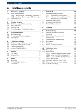 4 | RSCD 2100 | ﻿
de |
1 690 386 085 2018-08-21
| Robert Bosch GmbH
1. Verwendete Symbolik 5
1.1 In der Dokumentation 5
1.1.1 Warnhinweise – Aufbau und Bedeutung 5
1.1.2 Symbole – Benennung und Bedeutung 5
1.2 Auf dem Produkt 5
2. Wichtige Hinweise 5
2.1 Bestimmungsgemäße Verwendung 5
2.2 Benutzergruppe 6
2.3 Vereinbarung 6
2.4 Verpflichtung des Werkstattbetreibers 6
3. Sicherheitshinweise 7
3.1 Netzspannungen 7
3.2 Verletzungsgefahr, Quetschgefahr 7
3.3 Stolpergefahr 7
4. Produktbeschreibung 8
4.1 Bestimmungsgemäße Verwendung 8
4.2 Gerätebeschreibung RSCD 2100 8
4.3 Laser-Ausrichteinheit 8
4.4 Lieferumfang RSCD 2100 9
5. Montage 10
5.1 Fahrwagen 10
5.2 Spiegeleinheit 10
6. Aufbau 11
6.1 Messplatz 11
6.2 Fahrzeuglängsmittelebene
bestimmen 11
7. Prüfablauf 11
7.1 Vorbereitende Maßnahmen 11
7.1.1 Einstellgerät positionieren 11
7.1.2 Höheneinstellung Spiegeleinheit 11
7.1.3 Kippstellung Spiegeleinheit 13
7.2 Einstellgerät ausrichten 14
7.3 Grundeinstellung Sensor 14
7.4 Feineinstellung Sensor 14
8. Transport 15
9. Instandhaltung 15
9.1 Batterie Laser-Ausrichteinheit
standard 15
9.2 Batterie Laser-Ausrichteinheit
professional 15
9.3 Sicherungsseil Spiegeleinheit 15
9.6 Entsorgung 16
9.4 Reinigung 16
9.5 Ersatz- und Verschleißteile 16
10. Technische Daten 17
10.1 Messsystem 17
10.2 Messbereich 17
10.2.1 Reflektorspiegel für Radarwellen 17
10.2.2 Laser-Ausrichteinheit standard 17
10.2.3 Laser-Ausrichteinheit professional 17
10.2.4 Messmittel 17
10.3 Maße und Gewichte RSCD 2100 17
10.4 Temperatur- und Arbeitsumgebung 17
10.5 Sicherheitsprüfung 17
de – Inhaltsverzeichnis
 