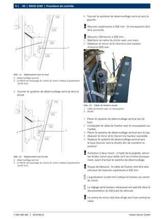 40 | RSCD 2100 | Procédure de contrôle
fr |
1 690 386 085 2018-08-21
| Robert Bosch GmbH
1
2
Abb. 11: Déplacement vers le haut
1 Déverrouillage vertical
2 La flèche de marquage du centre du miroir indique la graduation
(unité mm)
5. Tourner le système de déverrouillage vertical vers la
droite.
1
2
Abb. 12: Déplacement vers le bas.
1 Déverrouillage vertical
2 La flèche de marquage du centre du miroir indique la graduation
(unité mm)
Abb. 13: Câble de fixation monté
1 Câble de fixation avec un mousqueton
2 Oeillet
1. Placer le système de déverrouillage vertical vers le
haut.
2. Encliqueter le câble de fixaiton avec le mousqueton sur
l'oeillet.
3. Placer le système de déverrouillage vertical vers le bas.
4. Abaisser le miroir et le chariot à la hauteur souhaitée.
5. Replacer le système de déverrouillage vertical vers
le haut (tourner vers la droite) afin de maintenir la
position
!
! Activation à deux mains : à l'aide de la poignée, sécuri-
ser le bloc miroir pour éviter qu'il ne s'incline brusque-
ment, avant d'activer le système de déverrouillage.
!
! Risque de blessure : le câble de fixation doit être atta-
ché pour les mesures supérieures à 500 mm.
i
i La graduation (unité mm) indique la hauteur du centre
du miroir.
i
i Le réglage de la hauteur nécessaire est spécifié dans la
documentation du fabricant du véhicule.
!
! Le centre du miroir doit être dirigé vers l'axe central du
radar.
6. Tourner le système de déverrouillage vertical vers la
gauche.
!
! Mesures supérieures à 500 mm : le mousqueton doit
être accroché.
!
! Mesures inférieures à 500 mm :
1. Maintenir le cadre du miroir avec une main.
2. Déplacer le miroir et le chariot à une hauteur
d'environ 600 mm.
 