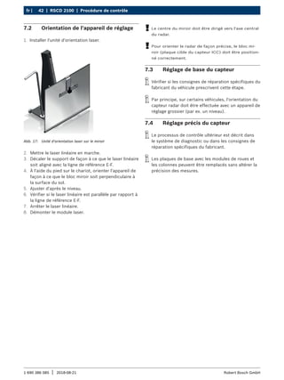 42 | RSCD 2100 | Procédure de contrôle
fr |
1 690 386 085 2018-08-21
| Robert Bosch GmbH
7.2 Orientation de l'appareil de réglage
1. Installer l'unité d'orientation laser.
Abb. 17: Unité d'orientation laser sur le miroir
2. Mettre le laser linéaire en marche.
3. Décaler le support de façon à ce que le laser linéaire
soit aligné avec la ligne de référence E-F.
4. À l'aide du pied sur le chariot, orienter l'appareil de
façon à ce que le bloc miroir soit perpendiculaire à
la surface du sol.
5. Ajuster d'après le niveau.
6. Vérifier si le laser linéaire est parallèle par rapport à
la ligne de référence E-F.
7. Arrêter le laser linéaire.
8. Démonter le module laser.
!
! Le centre du miroir doit être dirigé vers l'axe central
du radar.
!
! Pour orienter le radar de façon précise, le bloc mi-
roir (plaque cible du capteur ICC) doit être position-
né correctement.
7.3 Réglage de base du capteur
i
i Vérifier si les consignes de réparation spécifiques du
fabricant du véhicule prescrivent cette étape.
i
i Par principe, sur certains véhicules, l'orientation du
capteur radar doit être effectuée avec un appareil de
réglage grossier (par ex. un niveau).
7.4 Réglage précis du capteur
i
i Le processus de contrôle ultérieur est décrit dans
le système de diagnostic ou dans les consignes de
réparation spécifiques du fabricant.
i
i Les plaques de base avec les modules de roues et
les colonnes peuvent être remplacés sans altérer la
précision des mesures.
 