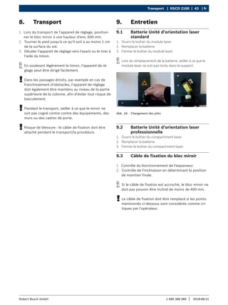 Transport | RSCD 2100 | 43 | fr
1 690 386 085 2018-08-21
|
Robert Bosch GmbH
8. Transport
1. Lors du transport de l'appareil de réglage, position-
ner le bloc miroir à une hauteur d'env. 600 mm.
2. Tourner le pied jusqu'à ce qu'il soit à au moins 1 cm
de la surface du sol.
3. Décaler l'appareil de réglage vers l'avant ou le tirer à
l'aide du timon.
i
i En soulevant légèrement le timon, l'appareil de ré-
glage peut être dirigé facilement.
!
! Dans les passages étroits, par exemple en cas de
franchissement d'obstacles, l'appareil de réglage
doit également être maintenu au niveau de la partie
supérieure de la colonne, afin d'éviter tout risque de
basculement.
!
! Pendant le transport, veiller à ce que le miroir ne
soit pas cogné contre contre des équipements, des
murs ou des cadres de porte.
!
! Risque de blessure : le câble de fixation doit être
attaché pendant le transport/la procédure.
9. Entretien
9.1 Batterie Unité d'orientation laser
standard
1. Ouvrir le boîtier du module laser.
2. Remplacer la batterie.
3. Fermer le boîtier du module laser.
i
i Lors du remplacement de la batterie, veiller à ce que le
module laser ne soit pas tordu dans le support.
Abb. 18: Changement des piles
9.2 Batterie Unité d'orientation laser
professionnelle
1. Ouvrir le boîtier du compartiment laser.
2. Remplacer la batterie.
3. Fermer le boîtier du compartiment laser.
9.3 Câble de fixation du bloc miroir
1. Contrôle du fonctionnement de l'expanseur.
2. Contrôle de l'inclinaison en déterminant la position
de maintien finale.
i
i Si le câble de fixation est accroché, le bloc miroir ne
doit pas pouvoir être incliné de moins de 400 mm.
!
! Le câble de fixation doit être remplacé si les points
mentionnés ci-dessous sont considérés comme cri-
tiques par l'opérateur.
 