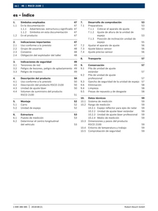 46 | RSCD 2100 | ﻿
es |
1 690 386 085 2018-08-21
| Robert Bosch GmbH
1. Símbolos empleados 47
1.1 En la documentación 47
1.1.1 Advertencias: estructura y significado 47
1.1.2 Símbolos en esta documentación 47
1.2 En el producto 47
2. Indicaciones importantes 47
2.1 Uso conforme a lo previsto 47
2.2 Grupo de usuarios 48
2.3 Convenio 48
2.4 Obligación del explotador del taller 48
3. Indicaciones de seguridad 49
3.1 Tensiones de red 49
3.2 Peligro de lesiones, peligro de aplastamiento 49
3.3 Peligro de tropiezo 49
4. Descripción del producto 50
4.1 Uso conforme a lo previsto 50
4.2 Descripción del producto RSCD 2100 50
4.3 Unidad de ajuste láser 50
4.4 Volumen de suministro del producto
RSCD 2100 51
5. Montaje 52
5.1 Carro 52
5.2 Unidad de espejo 52
6. Estructura 53
6.1 Puesto de medición 53
6.2 Determinar el centro longitudinal
del vehículo 53
7. Desarrollo de comprobación 53
7.1 Preparativos 53
7.1.1 Colocar el aparato de ajuste 53
7.1.2 Ajuste de altura de la unidad de
espejo 53
7.1.3 Posición de inclinación unidad de
espejo 55
7.2 Ajustar el aparato de ajuste 56
7.3 Ajuste básico sensor 56
7.4 Ajuste preciso sensor 56
8. Transporte 57
9. Conservación 57
9.1 Pila de unidad de ajuste
estándar 57
9.2 Pila de unidad de ajuste
professional 57
9.3 Gancho de seguridad de la unidad de espejo 57
9.6 Eliminación 58
9.4 Limpieza 58
9.5 Piezas de repuesto y de desgaste 58
10. Datos técnicos 59
10.1 Sistema de medición 59
10.2 Rango de medición 59
10.2.1 Espejo reflector para ejes de radar 59
10.2.2 Unidad de ajuste láser estándar 59
10.2.3 Unidad de ajuste láser professional 59
10.2.4 Medio de medición 59
10.3 Dimensiones y pesos del producto
RSCD 2100 59
10.4 Entorno de temperatura y trabajo 59
10.5 Comprobación de seguridad 59
es – Índice
 