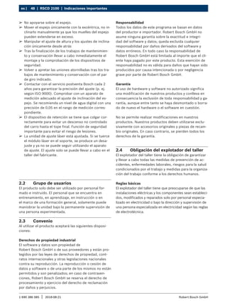 48 | RSCD 2100 | Indicaciones importantes
es |
1 690 386 085 2018-08-21
| Robert Bosch GmbH
2.2 Grupo de usuarios
El producto solo debe ser utilizado por personal for-
mado e instruido. El personal que se encuentra en
entrenamiento, en aprendizaje, en instrucción o en
el marco de una formación general, solamente puede
maniobrar la unidad bajo la permanente supervisión de
una persona experimentada.
2.3 Convenio
Al utilizar el producto aceptará las siguientes disposi-
ciones:
Derechos de propiedad industrial
El software y datos son propiedad de
Robert Bosch GmbH o de sus proveedores y están pro-
tegidos por las leyes de derechos de propiedad, cont-
ratos internacionales y otras legislaciones nacionales
contra su reproducción. La reproducción o cesión de
datos y software o de una parte de los mismos no están
permitidos y son penalizados; en caso de contraven-
ciones, Robert Bosch GmbH se reserva el derecho de
procesamiento y ejercicio del derecho de reclamación
por daños y perjuicios.
Responsabilidad
Todos los datos de este programa se basan en datos
del productor e importador. Robert Bosch GmbH no
asume ninguna garantía sobre la exactitud e integri-
dad del software y datos; queda excluida cualquier
responsabilidad por daños derivados del software y
datos erróneos. En todo caso la responsabilidad de
Robert Bosch GmbH está limitada al importe que el cli-
ente haya pagado por este producto. Esta exención de
responsabilidad no es válida para daños que hayan sido
producidos por causa intencionada o por negligencia
grave por parte de Robert Bosch GmbH.
Garantía
El uso de hardware y software no autorizado significa
una modificación de nuestros productos y conlleva en
consecuencia la exclusión de toda responsabilidad y ga-
rantía, aunque entre tanto se haya desmontado o borra-
do de nuevo el hardware o el software en cuestión.
No se permite realizar modificaciones en nuestros
productos. Nuestros productos deben utilizarse exclu-
sivamente con accesorios originales y piezas de recam-
bio originales. En caso contrario, se pierden todos los
derechos de la garantía.
2.4 Obligación del explotador del taller
El explotador del taller tiene la obligación de garantizar
y llevar a cabo todas las medidas de prevención de ac-
cidentes, enfermedades laborales, riesgos para la salud
condicionados por el trabajo y medidas para la organiza-
ción del trabajo conforme a los derechos humanos.
Reglas básicas
El explotador del taller tiene que preocuparse de que las
instalaciones eléctricas y los componentes sean estableci-
dos, modificados y reparados solo por personal especia-
lizado en electricidad o bajo la dirección y supervisión de
una persona especializada en electricidad según las reglas
de electrotécnica.
¶
¶ No apoyarse sobre el espejo.
¶
¶ Mover el espejo únicamente con la excéntrica, no in-
clinarlo manualmente ya que los muelles del espejo
pueden extenderse en exceso.
¶
¶ Manipular el ajuste de altura y los ajustes de inclina-
ción únicamente desde atrás
¶
¶ Tras la finalización de los trabajos de mantenimien-
to y conservación llevar a cabo inmediatamente el
montaje y la comprobación de los dispositivos de
seguridad.
¶
¶ Volver a apretar las uniones atornilladas tras los tra-
bajos de mantenimiento y conservación con el par
de giro indicado.
¶
¶ Contactar con el servicio postventa Bosch cada 2
años para garantizar la precisión del ajuste (p. ej.
según ISO 9000). Comprobar con un aparato de
medición adecuado el ajuste de inclinación del es-
pejo. Se recomienda un nivel de agua digital con una
precisión de 0,05 en el rango de medición corres-
pondiente.
¶
¶ El dispositivo de retención se tiene que colgar cor-
rectamente para evitar un descenso no controlado
del carro hasta el tope final. Función de seguridad
importante para evitar el riesgo de lesiones.
¶
¶ La unidad de ajuste láser está ajustada. Si se tuerce
el módulo láser en el soporte, se produce un desa-
juste y ya no se puede seguir utilizando el aparato
de ajuste. El ajuste solo se puede llevar a cabo en el
taller del fabricante.
 