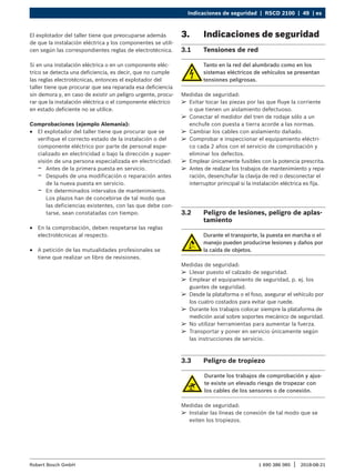 Indicaciones de seguridad | RSCD 2100 | 49 | es
1 690 386 085 2018-08-21
|
Robert Bosch GmbH
El explotador del taller tiene que preocuparse además
de que la instalación eléctrica y los componentes se utili-
cen según las correspondientes reglas de electrotécnica.
Si en una instalación eléctrica o en un componente eléc-
trico se detecta una deficiencia, es decir, que no cumple
las reglas electrotécnicas, entonces el explotador del
taller tiene que procurar que sea reparada esa deficiencia
sin demora y, en caso de existir un peligro urgente, procu-
rar que la instalación eléctrica o el componente eléctrico
en estado deficiente no se utilice.
Comprobaciones (ejemplo Alemania):
R
R El explotador del taller tiene que procurar que se
verifique el correcto estado de la instalación o del
componente eléctrico por parte de personal espe-
cializado en electricidad o bajo la dirección y super-
visión de una persona especializada en electricidad:
$
$ Antes de la primera puesta en servicio.
$
$ Después de una modificación o reparación antes
de la nueva puesta en servicio.
$
$ En determinados intervalos de mantenimiento.
Los plazos han de concebirse de tal modo que
las deficiencias existentes, con las que debe con-
tarse, sean constatadas con tiempo.
R
R En la comprobación, deben respetarse las reglas
electrotécnicas al respecto.
R
R A petición de las mutualidades profesionales se
tiene que realizar un libro de revisiones.
3. Indicaciones de seguridad
3.1 Tensiones de red
Tanto en la red del alumbrado como en los
sistemas eléctricos de vehículos se presentan
tensiones peligrosas.
Medidas de seguridad:
¶
¶ Evitar tocar las piezas por las que fluye la corriente
o que tienen un aislamiento defectuoso.
¶
¶ Conectar el medidor del tren de rodaje sólo a un
enchufe con puesta a tierra acorde a las normas.
¶
¶ Cambiar los cables con aislamiento dañado.
¶
¶ Comprobar e inspeccionar el equipamiento eléctri-
co cada 2 años con el servicio de comprobación y
eliminar los defectos.
¶
¶ Emplear únicamente fusibles con la potencia prescrita.
¶
¶ Antes de realizar los trabajos de mantenimiento y repa-
ración, desenchufar la clavija de red o desconectar el
interruptor principal si la instalación eléctrica es fija.
3.2 Peligro de lesiones, peligro de aplas-
tamiento
Durante el transporte, la puesta en marcha o el
manejo pueden producirse lesiones y daños por
la caída de objetos.
Medidas de seguridad:
¶
¶ Llevar puesto el calzado de seguridad.
¶
¶ Emplear el equipamiento de seguridad, p. ej. los
guantes de seguridad.
¶
¶ Desde la plataforma o el foso, asegurar el vehículo por
los cuatro costados para evitar que ruede.
¶
¶ Durante los trabajos colocar siempre la plataforma de
medición axial sobre soportes mecánico de seguridad.
¶
¶ No utilizar herramientas para aumentar la fuerza.
¶
¶ Transportar y poner en servicio únicamente según
las instrucciones de servicio.
3.3 Peligro de tropiezo
Durante los trabajos de comprobación y ajus-
te existe un elevado riesgo de tropezar con
los cables de los sensores o de conexión.
Medidas de seguridad:
¶
¶ Instalar las líneas de conexión de tal modo que se
eviten los tropiezos.
 