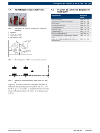Descripción del producto | RSCD 2100 | 51 | es
1 690 386 085 2018-08-21
|
Robert Bosch GmbH
4.4 4 Establecer líneas de referencia
Abb. 3: Instrumentos de medición incluidos en el volumen de
suministro:
1 Plomada
2 Cordel para marcar
3 Cinta métrica 3 m
4 Recipiente de tizas
Abb. 4: Marcar los puntos A-B-C-D con ayuda de la plomada
Abb. 5: ablecer las líneas de referencia con el cordel para mar-
car
Según las especificaciones del fabricante del vehículo,
el aparato de ajuste debe estar ajustado a la línea auxi-
liar E - F que se encuentra en ángulo recto con respecto
al centro longitudinal del vehículo o al eje de desplaza-
miento.
4.5 Volumen de suministro del producto
RSCD 2100
Denominación Número de
pedido
Unidad de espejo 1 690 381 404
Armazón con bastidor de montaje 1 690 381 402
Brazo de tiro 1 690 382 408
Unidad de ajuste láser 1 690 381 407
Cordel para marcar 1 693 740 536
Plomada 200 g 1 693 740 534
Cinta métrica 3 m 1 693 740 533
Instrucciones de manejo 1 690 386 017
Tornillos de mango estrellado pie regulab-
le 3 x
1 693 740 525
Juego de montaje para brazo de tiro y uni-
dad de espejo
1 690 381 411
 