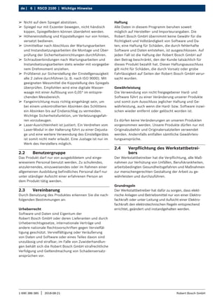 6 | RSCD 2100 | Wichtige Hinweise
de |
1 690 386 085 2018-08-21
| Robert Bosch GmbH
2.2 Benutzergruppe
Das Produkt darf nur von ausgebildetem und einge-
wiesenem Personal benutzt werden. Zu schulendes,
anzulernendes, einzuweisendes oder im Rahmen einer
allgemeinen Ausbildung befindliches Personal darf nur
unter ständiger Aufsicht einer erfahrenen Person an
dem Produkt tätig werden.
2.3 Vereinbarung
Durch Benutzung des Produktes erkennen Sie die nach-
folgenden Bestimmungen an:
Urheberrecht
Software und Daten sind Eigentum der
Robert Bosch GmbH oder deren Lieferanten und durch
Urheberrechtsgesetze, inter­
nationale Verträge und
andere nationale Rechtsvorschriften gegen Vervielfäl-
tigung geschützt. Vervielfältigung oder Veräuße­
rung
von Daten und Software oder eines Teiles davon sind
unzu­
lässig und strafbar; im Falle von Zuwiderhandlun-
gen behält sich die Robert Bosch GmbH strafrechtliche
Verfolgung und Geltendmachung von Schadensersatz-
ansprüchen vor.
Haftung
Alle Daten in diesem Programm beruhen soweit
möglich auf Hersteller- und Importeurangaben. Die
Robert Bosch GmbH übernimmt keine Gewähr für die
Richtigkeit und Vollständigkeit von Software und Da-
ten; eine Haftung für Schäden, die durch fehlerhafte
Software und Daten entstehen, ist ausgeschlossen. Auf
jeden Fall ist die Haftung der Robert Bosch GmbH auf
den Betrag beschränkt, den der Kunde tatsächlich für
dieses Produkt bezahlt hat. Dieser Haftungsausschluss
gilt nicht für Schäden, die durch Vorsatz oder grobe
Fahrlässigkeit auf Seiten der Robert Bosch GmbH verur-
sacht wurden.
Gewährleistung
Die Verwendung von nicht freigegebener Hard- und
Software führt zu einer Veränderung unserer Produkte
und somit zum Ausschluss jeglicher Haftung und Ge-
währleistung, auch wenn die Hard- bzw. Software inzwi-
schen wieder entfernt oder gelöscht worden ist.
Es dürfen keine Veränderungen an unseren Produkten
vorgenommen werden. Unsere Produkte dürfen nur mit
Originalzubehör und Originalersatzteilen verwendet
werden. Andernfalls entfallen sämtliche Gewährleis-
tungsansprüche.
2.4 Verpflichtung des Werkstattbetrei-
bers
Der Werkstattbetreiber hat die Verpflichtung, alle Maß-
nahmen zur Verhütung von Unfällen, Berufskrankheiten,
arbeitsbedingten Gesundheitsgefahren und Maßnahmen
zur menschengerechten Gestaltung der Arbeit zu ge-
währleisten und durchzuführen.
Grundregeln
Der Werkstattbetreiber hat dafür zu sorgen, dass elekt-
rische Anlagen und Betriebsmittel nur von einer Elektro-
fachkraft oder unter Leitung und Aufsicht einer Elektro-
fachkraft den elektrotechnischen Regeln entsprechend
errichtet, geändert und instandgehalten werden.
¶
¶ Nicht auf dem Spiegel abstützen.
¶
¶ Spiegel nur mit Exzenter bewegen, nicht händisch
kippen, Spiegelfedern können überdehnt werden.
¶
¶ Höheneinstellung und Kippstellungen nur von hinten,
versetzt bedienen.
¶
¶ Unmittelbar nach Abschluss der Wartungsarbeiten
und Instandsetzungsarbeiten die Montage und Über-
prüfung der Sicherheitseinrichtungen durchführen.
¶
¶ Schraubverbindungen nach Wartungsarbeiten und
Instandsetzungsarbeiten stets wieder mit vorgegebe-
nem Drehmoment anziehen.
¶
¶ Prüfdienst zur Sicherstellung der Einstellgenauigkeit
alle 2 Jahre durchführen (z. B. nach ISO 9000). Mit
geeigneten Messmittel die Kippstellung des Spiegels
überprüfen. Empfohlen wird eine digitale Wasser-
waage mit einer Auflösung von 0,05° im entspre-
chenden Messbereich.
¶
¶ Fangeinrichtung muss richtig eingehängt sein, um
bei einem unkontrollierten Absinken des Schlittens
ein Absinken bis auf Endanschlag zu vermeiden.
Wichtige Sicherheitsfunktion, um Verletzungsgefah-
ren vorzubeugen.
¶
¶ Laser-Ausrichteinheit ist justiert. Ein Verdrehen vom
Laser-Modul in der Halterung führt zu einer Dejusta­
ge und eine weitere Verwendung des Einstellgerätes
ist somit nicht mehr erlaubt. Eine Justage ist nur im
Werk des Herstellers möglich.
 