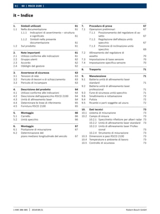 60 | RSCD 2100 | ﻿
it |
1 690 386 085 2018-08-21
| Robert Bosch GmbH
1. Simboli utilizzati 61
1.1 Nella documentazione 61
1.1.1 Indicazioni di avvertimento – struttura
e significato 61
1.1.2 Simboli nella presente
documentazione xxx 61
1.2 Sul prodotto 61
2. Note importanti 61
2.1 Utilizzo conforme alle indicazioni 61
2.2 Gruppo utenti 62
2.3 Accordo 62
2.4 Obblighi del gestore 62
3. Avvertenze di sicurezza 63
3.1 Tensioni di rete 63
3.2 Pericolo di lesioni e di schiacciamento 63
3.3 Pericolo di inciampare 63
4. Descrizione del prodotto 64
4.1 Utilizzo conforme alle indicazioni 64
4.2 Descrizione dell'apparecchio RSCD 2100 64
4.3 Unità di allineamento laser 64
4.4 Determinare le linee di riferimento 65
4.5 Fornitura RSCD 2100 65
5. Montaggio 66
5.1 Carrello 66
5.2 Unità specchio 66
6. Montaggio 67
6.1 Postazione di misurazione 67
6.2 Determinazione del
piano mediano longitudinale del veicolo 67
7. Procedura di prova 67
7.1 Operazioni preliminari 67
7.1.1 Posizionamento del regolatore di as-
setto 67
7.1.2 Regolazione dell'altezza unità
specchio 67
7.1.3 Posizione di inclinazione unità
specchio 69
7.2 Allineamento del regolatore di
assetto 70
7.3 Impostazione di base sensore 70
7.4 Impostazione specifica sensore 70
8. Trasporto 71
9. Manutenzione 71
9.1 Batteria unità di allineamento laser
standard 71
9.2 Batteria unità di allineamento laser
professional 71
9.3 Fune di sicurezza unità specchio 71
9.6 Smaltimento e rottamazione 72
9.4 Pulizia 72
9.5 Ricambi e parti soggette ad usura 72
10. Dati tecnici 73
10.1 sistema di misurazione 73
10.2 Campo di misura 73
10.2.1 Specchietto riflettore per alberi radar 73
10.2.2 Unità di allineamento laser standard 73
10.2.3 Unità di allineamento laser Profes-
sional 73
10.2.4 Strumento di misurazione 73
10.3 Dimensioni e pesi RSCD 2100 73
10.4 Temperature e ambiente di lavoro 73
10.5 Controllo di sicurezza 73
it – Indice
 
