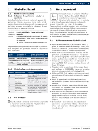 Simboli utilizzati | RSCD 2100 | 61 | it
1 690 386 085 2018-08-21
|
Robert Bosch GmbH
¶
¶ Occorre utilizzare RSCD 2100 solo per la messa a
punto di sensori di distanza (tecnologia radar) posi-
zionati su autoveicoli. Un uso diverso o che va oltre
quello specificato è da ritenersi non conforme.
¶
¶ RSCD 2100 può essere messo in esercizio solo da
personale specializzato. In caso di uso non confor-
me, errato o negligente, il produttore (Bosch GmbH)
declina qualsiasi responsabilità per eventuali danni.
¶
¶ Conservare le istruzioni d'uso e le indicazioni di
sicurezza RSCD 2100 sempre a portata di mano sul
luogo di impiego.
¶
¶ Rispettare tutte le avvertenze di sicurezza e di peri-
colo applicate su RSCD 2100 e mantenere le relative
etichette integralmente in perfetta leggibilità.
¶
¶ Utilizzare RSCD 2100 e gli accessori necessari per il
controllo solo all'interno della loro specifica area di
lavoro.
¶
¶ Prima di accendere RSCD 2100 assicurarsi che
l'accessorio di prova sia montato e collegato corret-
tamente.
¶
¶ Rispettare le scadenze prescritte o indicate nelle
istruzioni d’uso per l’esecuzione della manutenzio-
ne/dei controlli programmati.
¶
¶ Non effettuare mai interventi di manutenzione con
l’impianto in funzione. Prima della manutenzione
spegnere l'apparecchio. Prima dei lavori di manu-
tenzione staccare RSCD 2100 dall'alimentazione
elettrica.
¶
¶ Durante tutti i lavori attenersi alle procedure di
accensione e spegnimento indicate nelle istruzioni
d’uso e alle avvertenze relative agli interventi di
manutenzione!
2. Note importanti
Prima della messa in funzione, del collega-
mento e dell'uso dei prodotti diBosch è
assolutamente necessario leggere con
attenzione le istruzioni d'uso e in particola-
re gli avvisi sulla sicurezza. In questo modo, per la
propria incolumità e per evitare di danneggiare
l'apparecchio, è possibile escludere poi a priori incer-
tezze nell'uso degli apparecchi Bosch e conseguenti
rischi per la sicurezza. Chi cede a terzi un prodotto
Bosch è tenuto a cedere anche le istruzioni d'uso, le
indicazioni di sicurezza nonché le informazioni relative
al funzionamento conforme.
2.1 Utilizzo conforme alle indicazioni
1. Simboli utilizzati
1.1 Nella documentazione
1.1.1 Indicazioni di avvertimento – struttura e
significato
Le indicazioni di avvertimento mettono in guardia dai
pericoli per l'utente o le persone vicine. Inoltre le indi-
cazioni di avvertimento descrivono le conseguenze del
pericolo e le misure per evitarle. Le indicazioni di avver-
timento hanno la seguente struttura:
Simbolo
di avverti-
mento
PAROLA CHIAVE – Tipo e origine del
pericolo.
Conseguenze del pericolo in caso di manca-
ta osservanza delle misure e delle avverten-
ze riportate.
¶
¶ Misure e avvertenze per evitare il pericolo.
La parola chiave rappresenta un indice per la probabili-
tà di insorgenza e la gravità del pericolo in caso di man-
cata osservanza:
Parola
chiave
Probabilità di
insorgenza
Gravità del pericolo in caso
di mancata osservanza
PERICOLO Pericolo diretto Morte o lesioni fisiche gravi
AVVERTENZA Pericolo potenziale Morte o lesioni fisiche gravi
CAUTELA Situazione potenzial-
mente pericolosa
Lesioni fisiche lievi
1.1.2 Simboli nella presente documentazione xxx
Simbolo Denominazione Significato
!
Attenzione Mette in guardia da potenziali
danni materiali.
i
Nota informativa Indicazioni applicative ed altre
informazioni utili.
1.
2.
Istruzioni
dettagliate
Istruzioni costituite da più fasi.
e Istruzioni rapide Istruzioni costituite da una fase.

Risultato
intermedio
All’interno di un’istruzione è vi-
sibile un risultato intermedio.
"
Risultato finale Al termine di un’istruzione è vi-
sibile il risultato finale.
1.2 Sul prodotto
!
! Rispettare tutti i simboli di avvertimento sui prodotti
e mantenere le relative etichette integralmente in
condizioni di perfetta leggibilità!
 
