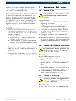 Avvertenze di sicurezza | RSCD 2100 | 63 | it
1 690 386 085 2018-08-21
|
Robert Bosch GmbH
Il gestore deve inoltre provvedere affinché gli impianti e i
mezzi d'esercizio elettrici vengano utilizzati in conformità
alle regole in materia di elettrotecnica.
Se in un impianto o in un mezzo d'esercizio elettrico viene
riconosciuto un guasto, vale a dire se questo non è più
conforme alle regole in materia di elettrotecnica, il ges-
tore deve provvedere affinché il guasto venga eliminato
immediatamente e, se fino ad allora sussiste un pericolo
incombente, deve fare in modo che l'impianto o il mez-
zo d'esercizio elettrico non venga utilizzato nello stato
difettoso.
Collaudi (esempio per la Germania):
R
R Il gestore deve provvedere affinché venga control-
lato da un elettricista o sotto la sorveglianza di un
elettricista lo stato regolare degli impianti elettrici e
dei mezzi di esercizio:
$
$ Prima della prima messa in funzione.
$
$ Dopo una modifica o una riparazione prima di
una nuova messa in funzione.
$
$ A intervalli regolari. Gli intervalli devono essere
stabiliti in modo che gli eventuali guasti possano
essere riconosciuti tempestivamente.
R
R Durante il controllo, osservare le regole in materia
di elettrotecnica che si riferiscono al componente in
questione.
R
R L'associazione di categoria può richiedere di tenere
un registro delle prove con determinate annotazioni.
3. Avvertenze di sicurezza
3.1 Tensioni di rete
Nella rete della luce come negli impianti elet-
trici degli autoveicoli si presentano tensioni
pericolose.
Misure di sicurezza:
¶
¶ Evitare il contatto con parti sotto tensione o il cui
isolamento è danneggiato.
¶
¶ Collegare il sistema di misurazione del carrello solo
ad un allacciamento debitamente messo a terra.
¶
¶ Sostituire le linee con isolamento danneggiato.
¶
¶ Ispezionare l’equipaggiamento elettrico insieme al
servizio di controllo ogni 2 anni ed eliminare imme-
diatamente i guasti.
¶
¶ Utilizzare esclusivamente fusibili dell’amperaggio
prescritto.
¶
¶ Prima di effettuare lavori di manutenzione e riparazio-
ne, staccare la spina di rete oppure spegnere sul cavo
di rete fisso l'interruttore generale di alimentazione.
3.2 Pericolo di lesioni e di schiacciamento
Durante il trasporto, la messa in funzione e l'uso
sussiste il pericolo di lesioni e danneggiamenti
dovuto alla caduta di oggetti.
Misure di sicurezza:
¶
¶ Indossare scarpe antinfortunistiche.
¶
¶ Impiegare equipaggiamento protettivo come ad es.
guanti.
¶
¶ Bloccare il veicolo sul lato anteriore e posteriore per
impedire la discesa accidentale dalla piattaforma o
fossa.
¶
¶ Durante il lavoro la pedana del sollevatore deve
sempre essere posizionata su sicurezze meccaniche.
¶
¶ Non usare utensili che aumentano la forza.
¶
¶ Trasportare e mettere in funzione solo secondo
quanto indicato nelle istruzioni per l'uso.
3.3 Pericolo di inciampare
Nei lavori di prova e di regolazione aumenta il
rischio d'inciampare a causa di linee di senso-
ri e cavi di collegamento.
Misure di sicurezza:
¶
¶ Posare i cavi di raccordo in modo da evitare che si
possa inciampare.
 