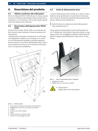 64 | RSCD 2100 | Descrizione del prodotto
it |
1 690 386 085 2018-08-21
| Robert Bosch GmbH
4. Descrizione del prodotto
4.1 Utilizzo conforme alle indicazioni
Occorre utilizzare RSCD 2100 solo per la messa a punto
di sensori di distanza (tecnologia radar) posizionati su
autoveicoli. Un uso diverso o che va oltre quello specifi-
cato è da ritenersi non conforme.
4.2 Descrizione dell'apparecchio RSCD
2100
Grazie al suo carrello, RSCD 2100 è una stazione mo-
bile che può essere utilizzata in diverse postazioni di
misurazione.
L'apparecchio principale si compone di un'unità spec-
chio regolabile in altezza che è montata su un carrel-
lo. Per l'allineamento parallelo è possibile applicare
all'unità specchio un'unità di allineamento laser. Duran-
te la procedura di prova occorre inclinare l'unità spec-
chio in tre posizioni predefinite.
Abb. 1: RSCD 2100
1. Unità specchio (sensore ICC-piastra di destinazione)
2. Alloggiamento specchio con unità di inclinazione
3. Timone
4. Colonna con scala di altezze
5. Piede
6. Plaque de base con moduli a ruote
7. Corsoio con sbloccaggio verticale
4.3 Unità di allineamento laser
L'unità di allineamento laser, dotata di un laser a linea a
batteria, serve ad allineare con precisione l'unità spec-
chio a linee di riferimento specifiche del produttore del
veicolo. Vedere anche capitolo 6.2.
i
i Nella fornitura è contenuta l'unità di allineamento
laser standard (Fig. 2).
Come optional è disponibile l'unità di allineamento la-
ser "Professional" che durante l'esercizio emette un seg-
nale acustico. Per proteggere la batteria l'alimentazione
elettrica spegne automaticamente, dopo alcuni minuti,
il laser.
1 2
Abb. 2: Unità di allineamento laser "Standard"
1 Alloggiamento laser
2 Modulo laser con interruttore ON/OFF
¶
¶ Classe laser 1
Il getto laser non è pericoloso.
 