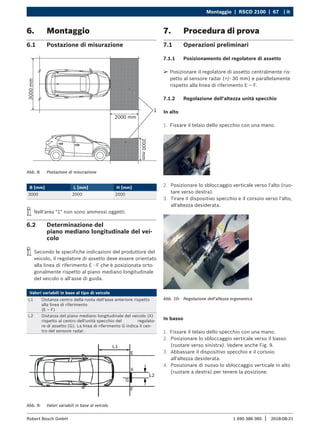 Montaggio | RSCD 2100 | 67 | it
1 690 386 085 2018-08-21
|
Robert Bosch GmbH
6. Montaggio
6.1 Postazione di misurazione
Abb. 8: Postazione di misurazione
B [mm] L [mm] H [mm]
3000 2000 2000
i
i Nell'area "1" non sono ammessi oggetti.
6.2 Determinazione del
piano mediano longitudinale del vei-
colo
i
i Secondo le specifiche indicazioni del produttore del
veicolo, il regolatore di assetto deve essere orientato
alla linea di riferimento E - F che è posizionata orto-
gonalmente rispetto al piano mediano longitudinale
del veicolo o all'asse di guida.
Valori variabili in base al tipo di veicolo
L1 Distanza centro della ruota dell'asse anteriore rispetto
alla linea di riferimento
(E – F)
L2 Distanza del piano mediano longitudinale del veicolo (X)
rispetto al centro dell'unità specchio del regolato-
re di assetto (G). La linea di riferimento G indica il cen-
tro del sensore radar.
Abb. 9: Valori variabili in base al veicolo
7. Procedura di prova
7.1 Operazioni preliminari
7.1.1 Posizionamento del regolatore di assetto
¶
¶ Posizionare il regolatore di assetto centralmente ris-
petto al sensore radar (+/- 30 mm) e parallelamente
rispetto alla linea di riferimento E – F.
7.1.2 Regolazione dell'altezza unità specchio
In alto
1. Fissare il telaio dello specchio con una mano.
2. Posizionare lo sbloccaggio verticale verso l'alto (ruo-
tare verso destra).
3. Tirare il dispositivo specchio e il corsoio verso l'alto,
all'altezza desiderata.
Abb. 10: Regolazione dell'altezza ergonomica
In basso
1. Fissare il telaio dello specchio con una mano.
2. Posizionare lo sbloccaggio verticale verso il basso
(ruotare verso sinistra). Vedere anche Fig. 9.
3. Abbassare il dispositivo specchio e il corsoio
all'altezza desiderata.
4. Posizionare di nuovo lo sbloccaggio verticale in alto
(ruotare a destra) per tenere la posizione.
 
