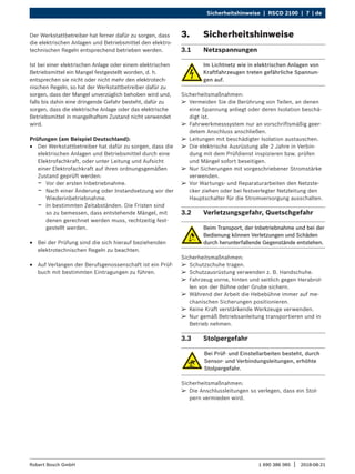 Sicherheitshinweise | RSCD 2100 | 7 | de
1 690 386 085 2018-08-21
|
Robert Bosch GmbH
Der Werkstattbetreiber hat ferner dafür zu sorgen, dass
die elektrischen Anlagen und Betriebsmittel den elektro-
technischen Regeln entsprechend betrieben werden.
Ist bei einer elektrischen Anlage oder einem elektrischen
Betriebsmittel ein Mangel festgestellt worden, d. h.
entsprechen sie nicht oder nicht mehr den elektrotech-
nischen Regeln, so hat der Werkstattbetreiber dafür zu
sorgen, dass der Mangel unverzüglich behoben wird und,
falls bis dahin eine dringende Gefahr besteht, dafür zu
sorgen, dass die elektrische Anlage oder das elektrische
Betriebsmittel in mangelhaftem Zustand nicht verwendet
wird.
Prüfungen (am Beispiel Deutschland):
R
R Der Werkstattbetreiber hat dafür zu sorgen, dass die
elektrischen Anlagen und Betriebsmittel durch eine
Elektrofachkraft, oder unter Leitung und Aufsicht
einer Elektrofachkraft auf ihren ordnungsgemäßen
Zustand geprüft werden:
$
$ Vor der ersten Inbetriebnahme.
$
$ Nach einer Änderung oder Instandsetzung vor der
Wiederinbetriebnahme.
$
$ In bestimmten Zeitabständen. Die Fristen sind
so zu bemessen, dass entstehende Mängel, mit
denen gerechnet werden muss, rechtzeitig fest-
gestellt werden.
R
R Bei der Prüfung sind die sich hierauf beziehenden
elektrotechnischen Regeln zu beachten.
R
R Auf Verlangen der Berufsgenossenschaft ist ein Prüf-
buch mit bestimmten Eintragungen zu führen.
3. Sicherheitshinweise
3.1 Netzspannungen
Im Lichtnetz wie in elektrischen Anlagen von
Kraftfahrzeugen treten gefährliche Spannun-
gen auf.
Sicherheitsmaßnahmen:
¶
¶ Vermeiden Sie die Berührung von Teilen, an denen
eine Spannung anliegt oder deren Isolation beschä-
digt ist.
¶
¶ Fahrwerkmesssystem nur an vorschriftsmäßig geer-
detem Anschluss anschließen.
¶
¶ Leitungen mit beschädigter Isolation austauschen.
¶
¶ Die elektrische Ausrüstung alle 2 Jahre in Verbin-
dung mit dem Prüfdienst inspizieren bzw. prüfen
und Mängel sofort beseitigen.
¶
¶ Nur Sicherungen mit vorgeschriebener Stromstärke
verwenden.
¶
¶ Vor Wartungs- und Reparaturarbeiten den Netzste-
cker ziehen oder bei festverlegter Netzleitung den
Hauptschalter für die Stromversorgung ausschalten.
3.2 Verletzungsgefahr, Quetschgefahr
Beim Transport, der Inbetriebnahme und bei der
Bedienung können Verletzungen und Schäden
durch herunterfallende Gegenstände entstehen.
Sicherheitsmaßnahmen:
¶
¶ Schutzschuhe tragen.
¶
¶ Schutzausrüstung verwenden z. B. Handschuhe.
¶
¶ Fahrzeug vorne, hinten und seitlich gegen Herabrol-
len von der Bühne oder Grube sichern.
¶
¶ Während der Arbeit die Hebebühne immer auf me-
chanischen Sicherungen positionieren.
¶
¶ Keine Kraft verstärkende Werkzeuge verwenden.
¶
¶ Nur gemäß Betriebsanleitung transportieren und in
Betrieb nehmen.
3.3 Stolpergefahr
Bei Prüf- und Einstellarbeiten besteht, durch
Sensor- und Verbindungsleitungen, erhöhte
Stolpergefahr.
Sicherheitsmaßnahmen:
¶
¶ Die Anschlussleitungen so verlegen, dass ein Stol-
pern vermieden wird.
 