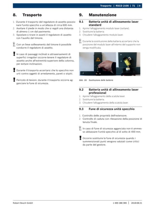 Trasporto | RSCD 2100 | 71 | it
1 690 386 085 2018-08-21
|
Robert Bosch GmbH
8. Trasporto
1. Durante il trasporto del regolatore di assetto posizio-
nare l'unità specchio a un'altezza di circa 600 mm.
2. Avvitare il piede in modo che si regoli una distanza
di almeno 1 cm dal pavimento.
3. Spostare o tirare in avanti il regolatore di assetto
con l'ausilio del timone.
i
i Con un lieve sollevamento del timone è possibile
condurre il regolatore di assetto.
!
! In caso di passaggi inclinati e attraversamenti di
superfici irregolari occorre tenere il regolatore di
assetto anche all'estremità superiore della colonna,
per evitare inclinazioni.
!
! Durante il trasporto accertarsi che lo specchio non
urti contro oggetti di arredamento, pareti o stipiti.
!
! Pericolo di lesioni: durante il trasporto occorre ag-
ganciare la fune di sicurezza.
9. Manutenzione
9.1 Batteria unità di allineamento laser
standard
1. Aprire l'alloggiamento modulo laser (svitare).
2. Sostituire la batteria.
3. Chiudere l'alloggiamento modulo laser.
i
i Durante la sostituzione della batteria accertarsi che la
posizione del modulo laser all'interno del supporto non
venga modificata.
Abb. 18: Sostituzione delle batterie
9.2 Batteria unità di allineamento laser
professional
1. Aprire l'alloggiamento della scatola laser.
2. Sostituire la batteria.
3. Chiudere l'alloggiamento della scatola laser.
9.3 Fune di sicurezza unità specchio
1. Controllo delle proprietà dell'estensore.
2. Controllo di caduta con rilevazione della posizione di
tenuta finale.
i
i In caso di fune di sicurezza agganciata non è ammes-
so abbassare l'unità specchio al di sotto di 400 mm.
!
! Occorre sostituire la fune di sicurezza quando i
summenzionati punti vengono valutati come critici
da parte del gestore.
 