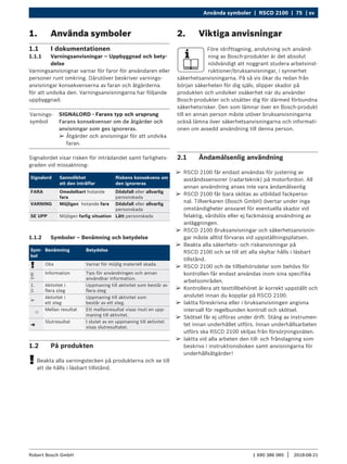 Använda symboler | RSCD 2100 | 75 | sv
1 690 386 085 2018-08-21
|
Robert Bosch GmbH
¶
¶ RSCD 2100 får endast användas för justering av
avståndssensorer (radarteknik) på motorfordon. All
annan användning anses inte vara ändamålsenlig
¶
¶ RSCD 2100 får bara skötas av utbildad fackperso-
nal. Tillverkaren (Bosch GmbH) övertar under inga
omständigheter ansvaret för eventuella skador vid
felaktig, vårdslös eller ej fackmässig användning av
anläggningen.
¶
¶ RSCD 2100 Bruksanvisningar och säkerhetsanvisnin-
gar måste alltid förvaras vid uppställningsplatsen.
¶
¶ Beakta alla säkerhets- och riskanvisningar på
RSCD 2100 och se till att alla skyltar hålls i läsbart
tillstånd.
¶
¶ RSCD 2100 och de tillbehörsdelar som behövs för
kontrollen får endast användas inom sina specifika
arbetsområden.
¶
¶ Kontrollera att testtillbehöret är korrekt uppställt och
anslutet innan du kopplar på RSCD 2100.
¶
¶ Iaktta föreskrivna eller i bruksanvisningen angivna
intervall för regelbunden kontroll och skötsel.
¶
¶ Skötsel får ej utföras under drift. Stäng av instrumen-
tet innan underhållet utförs. Innan underhållsarbeten
utförs ska RSCD 2100 skiljas från försörjningsnäten.
¶
¶ Iaktta vid alla arbeten den till- och frånslagning som
beskrivs i instruktionsboken samt anvisningarna för
underhållsåtgärder!
2. Viktiga anvisningar
Före idrifttagning, anslutning och använd-
ning av Bosch-produkter är det absolut
nödvändigt att noggrant studera arbetsinst-
ruktioner/bruksanvisningar, i synnerhet
säkerhetsanvisningarna. På så vis ökar du redan från
början säkerheten för dig själv, slipper skador på
produkten och undviker osäkerhet när du använder
Bosch-produkter och utsätter dig för därmed förbundna
säkerhetsrisker. Den som lämnar över en Bosch-produkt
till en annan person måste utöver bruksanvisningarna
också lämna över säkerhetsanvisningarna och informati-
onen om avsedd användning till denna person.
2.1 Ändamålsenlig användning
1. Använda symboler
1.1 I dokumentationen
1.1.1 Varningsanvisningar – Uppbyggnad och bety-
delse
Varningsanvisnignar varnar för faror för användaren eller
personer runt omkring. Därutöver beskriver varnings-
anvisningar konsekvenserna av faran och åtgärderna
för att undvika den. Varningsanvisningarna har följande
uppbyggnad:
Varnings-
symbol
SIGNALORD - Farans typ och ursprung
Farans konsekvenser om de åtgärder och
anvisningar som ges ignoreras.
¶
¶ Åtgärder och anvisningar för att undvika
faran.
Signalordet visar risken för inträdandet samt farlighets-
graden vid missaktning:
Signalord Sannolikhet
att den inträffar
Riskens konsekvens om
den ignoreras
FARA Omedelbart hotande
fara
Dödsfall eller allvarlig
personskada
VARNING Möjligen hotande fara Dödsfall eller allvarlig
personskada
SE UPP Möjligen farlig situation Lätt personskada
1.1.2 Symboler – Benämning och betydelse
Sym-
bol
Benämning Betydelse
! Obs Varnar för möjlig materiell skada.
i
Information Tips för användningen och annan
användbar information.
1.
2.
Aktivitet i
flera steg
Uppmaning till aktivitet som består av
flera steg
e
Aktivitet i
ett steg
Uppmaning till aktivitet som
består av ett steg.

Mellan resultat Ett mellanresultat visas inuti en upp-
maning till aktivitet.
"
Slutresultat I slutet av en uppmaning till aktivitet
visas slutresultatet.
1.2 På produkten
!
! Beakta alla varningstecken på produkterna och se till
att de hålls i läsbart tillstånd.
 