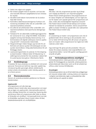 76 | RSCD 2100 | Viktiga anvisningar
sv |
1 690 386 085 2018-08-21
| Robert Bosch GmbH
2.2 Användargrupp
Produkten får bara användas av utbildad och instruerad
personal. Personal som befinner sig under upplärning,
introducering eller genomgår allmän utbildning får
endast arbeta vid produkten under ständig uppsikt av
en erfaren person.
2.3 Överenskommelse
Genom att använda produkten godkänner du följande
bestämmelser:
Upphovsrätt
All programvara och alla data ägs
avRobert Bosch GmbH eller dess leverantörer och skyd-
das av lagen om upphovsrätt, internationella avtal och
andra rättsliga föreskrifter om kopiering. Kopiering eller
spridning av data och programvara eller delar av dessa
är förbjudet och straffbart. Vid eventuellt brott mot det-
ta förbehåller sig Robert Bosch GmbH rätten till åtal,
skadeståndsanspråk och straffpåföljder.
Ansvar
Alla data i det här programmet grundar sig så långt
som möjligt på tillverkar- och importörsuppgifter.
Robert Bosch GmbH garanterar inte programvarans el-
ler datas riktighet och fullständighet, och tar inget ans-
var för skador som uppstår genom fel i programvara och
data. Under alla omständigheter begränsas ansvaret
från Robert Bosch GmbH till det belopp som kunden
faktiskt har betalat för produkten. Denna ansvarsfrihet
gäller ej skador till följd av uppsåt eller stor oaktsamhet
från Robert Bosch GmbH sida.
Garanti
En användning av maskin- och programvara som inte är
godkänd leder till en ändring av våra produkter. Det i
sin tur leder till friskrivning från allt ansvar och garanti,
även om maskin- eller programvaran har tagits bort eller
raderats under tiden.
Inga ändringar får göras på våra produkter. Våra pro-
dukter får endast användas med originaltillbehör och
originalreservdelar. I annat fall upphör samtliga garanti-
anspråk att gälla.
2.4 Verkstadsoperatörens skyldighet
Verkstadsoperatören måste garantera och vidta alla åt-
gärder för förebyggande av olycksfall, arbetssjukdomar,
arbetsrelaterade hälsorisker samt se till att arbetet kan
utföras under humana förhållanden.
Grundregler
Verkstadsoperatören ska se till att elektriska anläggningar
och resurser endast ställs i ordning, ändras och repareras
i enlighet med eltekniska regler av yrkeselektriker eller
under ledning och uppsikt av sådan.
¶
¶ Stötta inte något mot spegeln.
¶
¶ Rör endast spegeln med en excenter, och luta den
inte manuellt eftersom spegelfjädrarna kan sträckas
för mycket.
¶
¶ Stå alltid snett bakom instrumentet när du ändrar
höjd eller lutning
¶
¶ Kontrollera säkerhetsanordningarnas funktion och
montering omedelbart efter det att underhålls- och
reparationsarbetena avslutats.
¶
¶ Dra alltid åt skruvförbanden efter underhålls- och
reparationsarbetena med specificerat åtdragnings-
moment.
¶
¶ Testtjänst för att säkerställa inställningsnoggrannhe-
ten vartannat år (t.ex. enligt ISO 9000). Kontrollera
spegelns lutning med lämplig mätutrustning. Vi re-
kommenderar ett digitalt vattenpass med en upplös-
ning på 0,05° i motsvarande mätområde.
¶
¶ Fånganordningen måste hängas upp korrekt för att
förhindra att skenan sjunker till ändstoppet om den
sjunker okontrollerat. Viktig säkerhetsfunktion för att
förebygga skador.
¶
¶ Laserjusteringsenheten är justerad. En förvrängning
av lasermodulen i hållaren leder till feljustering. In-
ställningsinstrumentet får inte användas i sådant fall.
En justering kan bara göras i tillverkarens fabrik.
 