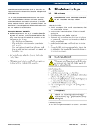 Säkerhetsanvisningar | RSCD 2100 | 77 | sv
1 690 386 085 2018-08-21
|
Robert Bosch GmbH
Verkstadsoperatören ska vidare se till att elektriska an-
läggningar och resurser används i enlighet med gällande
eltekniska regler.
Om fel fastställs på en elektrisk anläggning eller resurs,
d.v.s. om den inte eller inte längre motsvarar gällande
eltekniska regler ska verkstadsoperatören se till att felet
genast åtgärdas. Om det utgör en omedelbar fara ska hon
eller han se till att den elektriska anläggningen eller resur-
sen inte används i bristfälligt skick.
Kontroller (exempel Tyskland):
R
R Verkstadsoperatören ska se till att elektriska anläg-
gningar och resurser kontrolleras av yrkeselektriker
eller under ledning och uppsikt av en sådan, så att
de fungerar som de ska:
$
$ Före det första idrifttagandet.
$
$ Efter en ändring eller reparation innan de tas i
drift på nytt.
$
$ Med angivna tidsintervall. Intervallen ska berä-
knas så att brister som eventuellt kan uppstå kan
fastställas i tid.
R
R Vid kontrollen ska gällande relevanta eltekniska
regler följas.
R
R På begäran av arbetsgivarpart/fackförening ska en
testjournal föras med särskilda uppgifter.
3. Säkerhetsanvisningar
3.1 Nätspänning
Det förekommer farliga spänningar både i elnä-
tet och i fordonens elektriska system.
Säkerhetsåtgärder:
¶
¶ Undvik att röra vid delar som är spänningssatta eller
vars isolering har skadats.
¶
¶ Anslut endast chassimätsystem vid korrekt jordad
anslutning.
¶
¶ Byt ut ledningar med skadad isolering.
¶
¶ Undersök och kontrollera den elektriska utrustning-
en varannat år i samband med servicen och åtgärda
brister omedelbart.
¶
¶ Använd endast säkringar med föreskriven strömstyr-
ka.
¶
¶ Före underhålls -och reparationsarbeten ska du dra
ut nätsladden eller koppla från huvudströmbrytaren
till strömförsörjningen.
3.2 Skaderisk, klämrisk
Vid transport, idrifttagande och användning kan
personskador och materiella skador uppstå till
följd av fallande föremål.
Säkerhetsåtgärder:
¶
¶ Använd skyddsskor.
¶
¶ Använd skyddsutrustning, t.ex. handskar.
¶
¶ Säkra fordonet framtill och baktill så att det inte kan
rulla ner från billyften eller gropen.
¶
¶ Under arbete på billyften ska fordonet alltid placeras
på mekaniska säkerhetsanordningar.
¶
¶ Använd inte kraftförstärkande verktyg.
¶
¶ Följ anvisningarna för transport och idrifttagande i
handboken.
3.3 Snubbelrisk
Vid test- och inställningsarbeten föreligger
ökad snubbelrisk p.g.a. givar- och anslutnings-
ledningarna.
Säkerhetsåtgärder:
¶
¶ Dra anslutningskablarna så att snubbelrisk förhindras.
 
