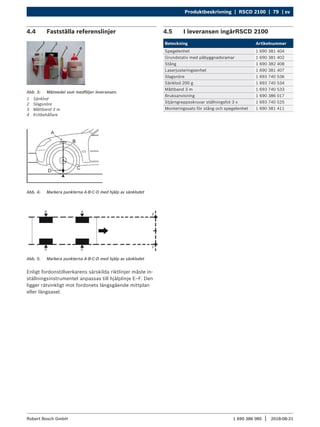 Produktbeskrivning | RSCD 2100 | 79 | sv
1 690 386 085 2018-08-21
|
Robert Bosch GmbH
4.4 Fastställa referenslinjer
Abb. 3: Mätmedel som medföljer leveransen:
1 Sänklod
2 Slagsnöre
3 Måttband 3 m
4 Kritbehållare
Abb. 4: Markera punkterna A-B-C-D med hjälp av sänklodet
Abb. 5: Markera punkterna A-B-C-D med hjälp av sänklodet
Enligt fordonstillverkarens särskilda riktlinjer måste in-
ställningsinstrumentet anpassas till hjälplinje E–F. Den
ligger rätvinkligt mot fordonets längsgående mittplan
eller längsaxel.
4.5 I leveransen ingårRSCD 2100
Beteckning Artikelnummer
Spegelenhet 1 690 381 404
Grundstativ med påbyggnadsramar 1 690 381 402
Stång 1 690 382 408
Laserjusteringsenhet 1 690 381 407
Slagsnöre 1 693 740 536
Sänklod 200 g 1 693 740 534
Måttband 3 m 1 693 740 533
Bruksanvisning 1 690 386 017
Stjärngreppsskruvar ställningsfot 3 x 1 693 740 525
Monteringssats för stång och spegelenhet 1 690 381 411
 